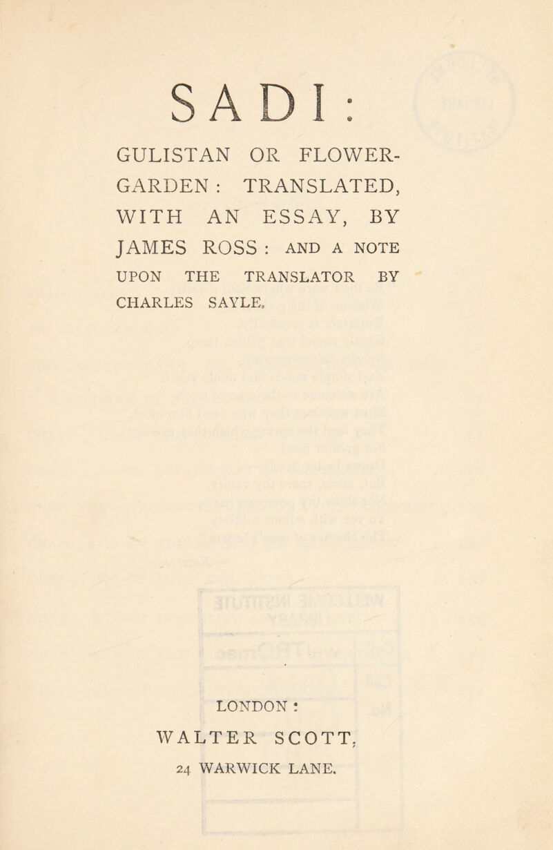 GULISTAN OR FLOWER- GARDEN : TRANSLATED, WITH AN ESSAY, BY JAMES ROSS : and a note UPON THE TRANSLATOR BY CHARLES SAYLE, LONDON : WALTER SCOTT, 24 WARWICK LANE.