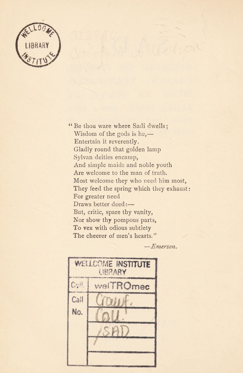 “Be thou ware where Sadi dwells; Wisdom of the gods is he,— Entertain it reverently. Gladly round that golden lamp Sylvan deities encamp, And simple maids and noble youth Are welcome to the man of truth. Most welcome they who need him most, They feed the spring which they exhaust: For greater need Draws better deed:— But, critic, spare thy vanity, Nor show thy pompous parts, To vex with odious subtlety The cheerer of men’s hearts.” —Emerscnt. wHicoftft iNsmrre UBRARY j wefTROmec Call Ho. I „ I > r iAT% | /\>r? 1/