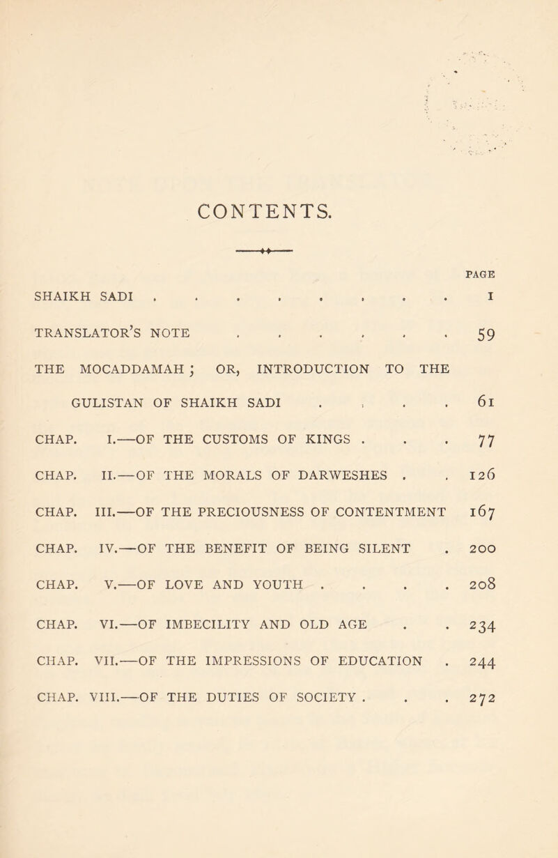 CONTENTS M PAGE SHAIKH SADI I translator’s note 59 THE MOCADDAMAH ; OR, INTRODUCTION TO THE GULISTAN OF SHAIKH SADI . , . 61 CHAP. I.—OF THE CUSTOMS OF KINGS . . *77 CHAP. II. — OF THE MORALS OF DARWESHES . .126 CHAP. III.—OF THE PRECIOUSNESS OF CONTENTMENT 167 CHAP. IV.—OF THE BENEFIT OF BEING SILENT . 200 CHAP. V. OF LOVE AND YOUTH .... 208 CHAP. VI.—OF IMBECILITY AND OLD AGE . . 234 CHAP. VII. OF THE IMPRESSIONS OF EDUCATION . 244 CHAP. VIII.—OF THE DUTIES OF SOCIETY . . . 272