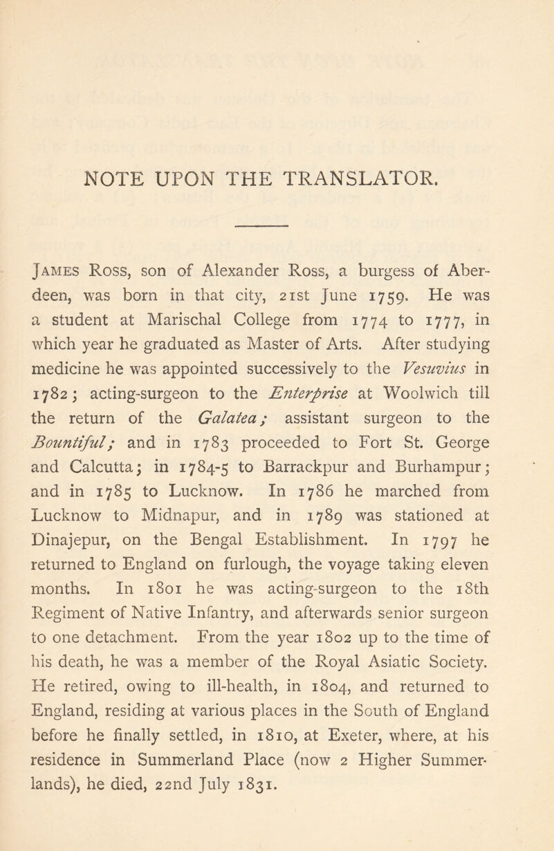 James Ross, son of Alexander Ross, a burgess of Aber- deen, was bom in that city, 21st June 1759. He was a student at Marischal College from 1774 to 1777, in which year he graduated as Master of Arts. After studying medicine he was appointed successively to the Vesuvius in 1782; acting-surgeon to the Enterprise at Woolwich till the return of the Galatea; assistant surgeon to the Bountiful; and in 1783 proceeded to Fort St. George and Calcutta; in 1784-5 to Barrackpur and Burhampur; and in 1785 to Lucknow. In 1786 he marched from Lucknow to Midnapur, and in 1789 was stationed at Dinajepur, on the Bengal Establishment. In 1797 he returned to England on furlough, the voyage taking eleven months. In 1801 he was acting-surgeon to the 18th Regiment of Native Infantry, and afterwards senior surgeon to one detachment. From the year 1802 up to the time of his death, he was a member of the Royal Asiatic Society. He retired, owing to ill-health, in 1804, and returned to England, residing at various places in the South of England before he finally settled, in 1810, at Exeter, where, at his residence in Summerland Place (now 2 Higher Summer- lands), he died, 22nd July 1831.