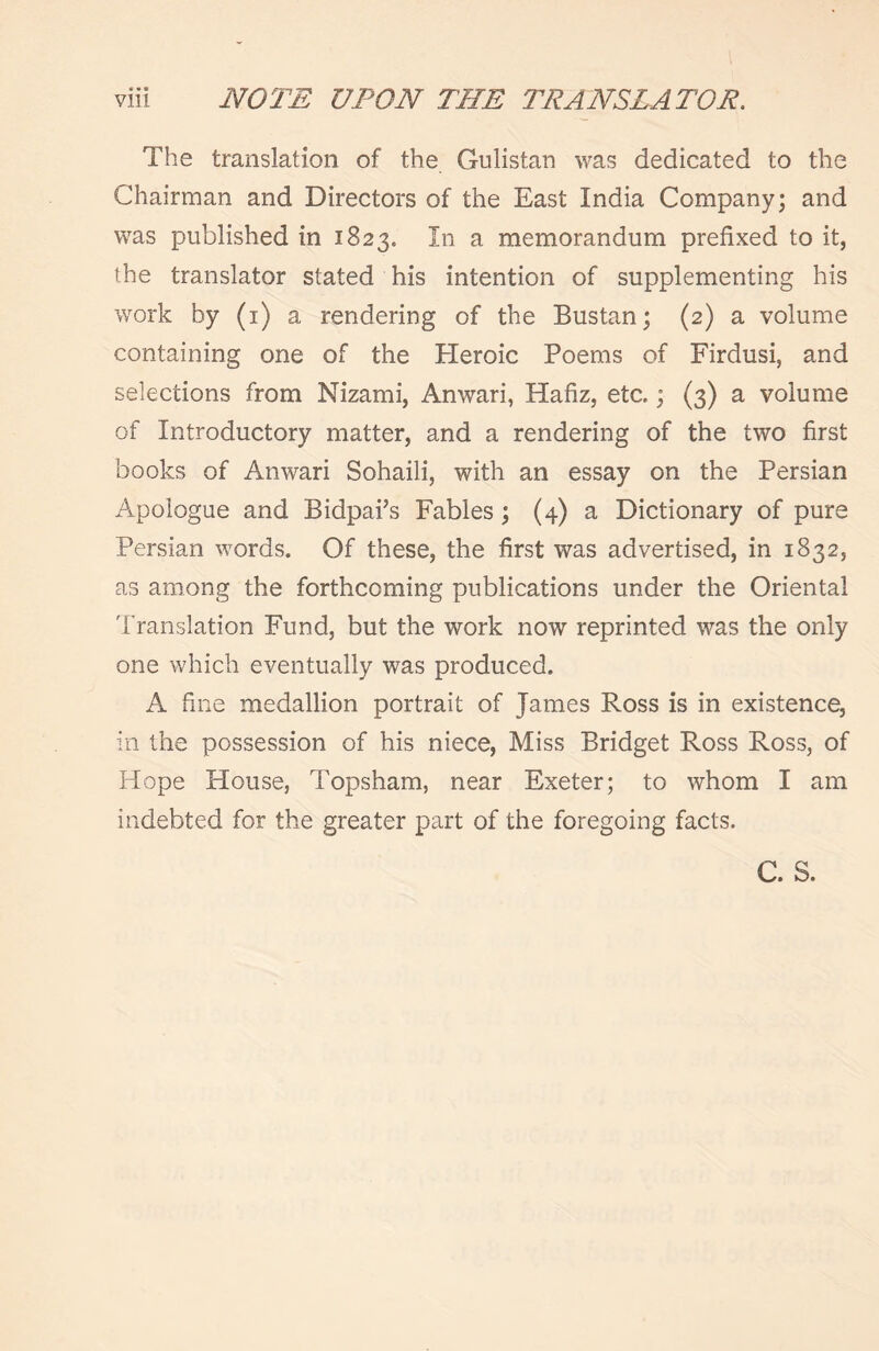 The translation of the Gulistan was dedicated to the Chairman and Directors of the East India Company; and was published in 1823. In a memorandum prefixed to it, the translator stated his intention of supplementing his work by (1) a rendering of the Bustan; (2) a volume containing one of the Heroic Poems of Firdusi, and selections from Nizami, Anwari, Hafiz, etc,; (3) a volume of Introductory matter, and a rendering of the two first books of Anwari Sohaili, with an essay on the Persian Apologue and Bidpai’s Fables; (4) a Dictionary of pure Persian words. Of these, the first was advertised, in 1832, as among the forthcoming publications under the Oriental Translation Fund, but the work now reprinted was the only one which eventually was produced. A fine medallion portrait of James Ross is in existence, in the possession of his niece, Miss Bridget Ross Ross, of Hope House, Topsham, near Exeter; to whom I am indebted for the greater part of the foregoing facts. C. S.