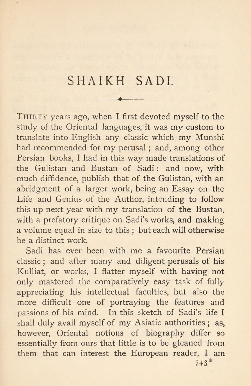 SHAIKH SADI. Thirty years ago, when I first devoted myself to the study of the Oriental languages, it was my custom to translate into English any classic which my Munshi had recommended for my perusal; and, among other Persian books, I had in this way made translations of the Gulistan and Bustan of Sadi: and now, with much diffidence, publish that of the Gulistan, with an abridgment of a larger work, being an Essay on the Life and Genius of the Author, intending to follow this up next year with my translation of the Bustan, with a prefatory critique on Sadi’s works, and making a volume equal in size to this ; but each will otherwise be a distinct work. Sadi has ever been with me a favourite Persian classic; and after many and diligent perusals of his Kulliat, or works, I flatter myself with having not only mastered the comparatively easy task of fully appreciating his intellectual faculties, but also the more difficult one of portraying the features and passions of his mind. In this sketch of Sadi’s life I shall duly avail myself of my Asiatic authorities ; as, however, Oriental notions of biography differ so essentially from ours that little is to be gleaned from them that can interest the European reader, I am 743*