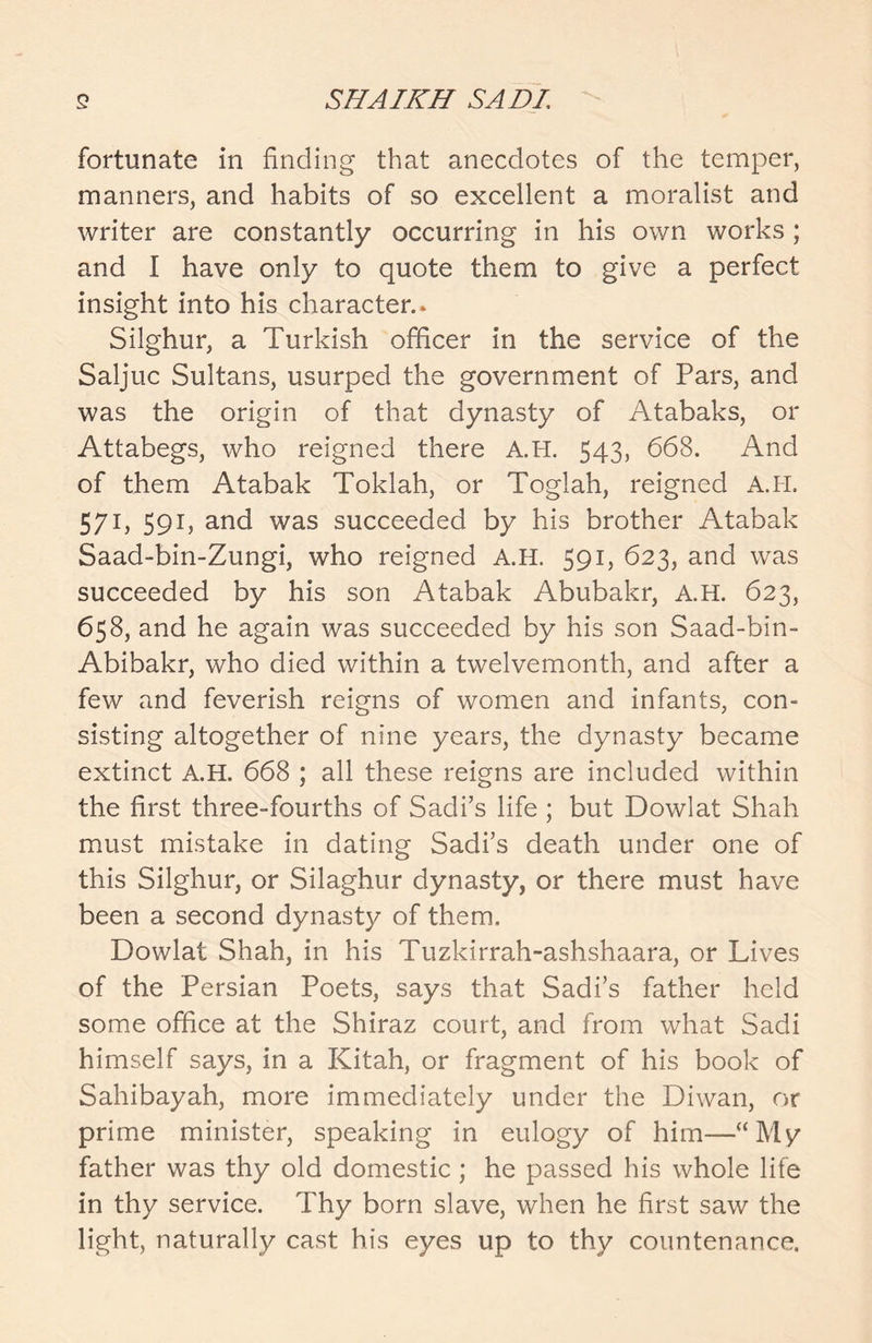 fortunate in finding that anecdotes of the temper, manners, and habits of so excellent a moralist and writer are constantly occurring in his own works ; and I have only to quote them to give a perfect insight into his character.. Silghur, a Turkish officer in the service of the Saljuc Sultans, usurped the government of Pars, and was the origin of that dynasty of Atabaks, or Attabegs, who reigned there A.H. 543, 668. And of them Atabak Toklah, or Toglah, reigned A.IT. 571, 591, and was succeeded by his brother Atabak Saad-bin-Zungi, who reigned A.H. 591, 623, and was succeeded by his son Atabak Abubakr, A.H. 623, 658, and he again was succeeded by his son Saad-bin- Abibakr, who died within a twelvemonth, and after a few and feverish reigns of women and infants, con- sisting altogether of nine years, the dynasty became extinct A.H. 668 ; all these reigns are included within the first three-fourths of Sadi’s life ; but Dowlat Shah must mistake in dating Sadi’s death under one of this Silghur, or Silaghur dynasty, or there must have been a second dynasty of them. Dowlat Shah, in his Tuzkirrah-ashshaara, or Lives of the Persian Poets, says that Sadi’s father held some office at the Shiraz court, and from what Sadi himself says, in a Kitah, or fragment of his book of Sahibayah, more immediately under the Diwan, or prime minister, speaking in eulogy of him—“My father was thy old domestic; he passed his whole life in thy service. Thy born slave, when he first saw the light, naturally cast his eyes up to thy countenance.