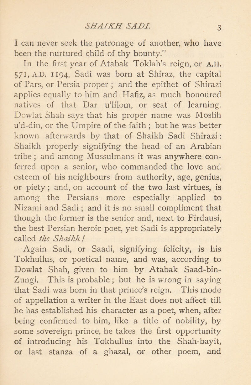 a I can never seek the patronage of another, who have been the nurtured child of thy bounty.’' In the first year of Atabak Toklah’s reign, or A.H. 571, A.D. 1194, Sadi was born at Shiraz, the capital of Pars, or Persia proper ; and the epithet of Shirazi applies equally to him and Hafiz, as much honoured natives of that Dar u’lilom, or seat of learning. Dowlat Shah says that his proper name was Moslih u’d-din, or the Umpire of the faith ; but he was better known afterwards by that of Shaikh Sadi Shirazi: Shaikh properly signifying the head of an Arabian tribe; and among Mussulmans it was anywhere con- ferred upon a senior, who commanded the love and esteem of his neighbours from authority, age, genius, or piety; and, on account of the two last virtues, is among the Persians more especially applied to Nizami and Sadi; and it is no small compliment that though the former is the senior and, next to Firdausi, the best Persian heroic poet, yet Sadi is appropriately called the Shaikh ! Again Sadi, or Saadi, signifying felicity, is his Tokhullus, or poetical name, and was, according to Dowlat Shah, given to him by Atabak Saad-bin- Zungi. This is probable; but he is wrong in saying that Sadi was born in that prince’s reign. This mode of appellation a writer in the East does not affect till he has established his character as a poet, when, after being confirmed to him, like a title of nobility, by some sovereign prince, he takes the first opportunity of introducing his Tokhullus into the Shah-bayit, or last stanza of a ghazal, or other poem, and