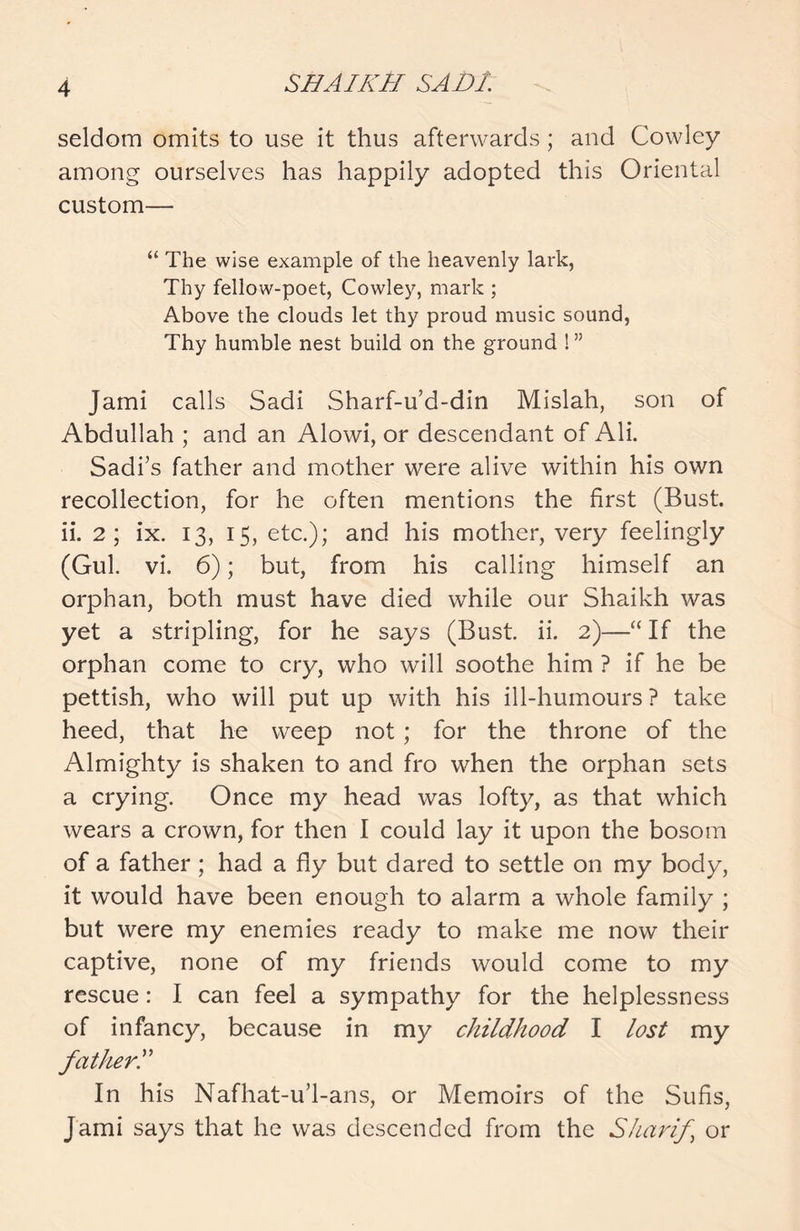 seldom omits to use it thus afterwards; and Cowley among ourselves has happily adopted this Oriental custom— “ The wise example of the heavenly lark, Thy fellow-poet, Cowley, mark ; Above the clouds let thy proud music sound, Thy humble nest build on the ground ! ” Jami calls Sadi Sharf-u’d-din Mislah, son of Abdullah ; and an Alowi, or descendant of Ali. Sadi’s father and mother were alive within his own recollection, for he often mentions the first (Bust, ii. 2; ix. 13, 15, etc.); and his mother, very feelingly (Gul. vi. 6); but, from his calling himself an orphan, both must have died while our Shaikh was yet a stripling, for he says (Bust. ii. 2)—“If the orphan come to cry, who will soothe him ? if he be pettish, who will put up with his ill-humours ? take heed, that he weep not; for the throne of the Almighty is shaken to and fro when the orphan sets a crying. Once my head was lofty, as that which wears a crown, for then I could lay it upon the bosom of a father; had a fly but dared to settle on my body, it would have been enough to alarm a whole family ; but were my enemies ready to make me now their captive, none of my friends would come to my rescue: I can feel a sympathy for the helplessness of infancy, because in my childhood I lost my fatherI In his Nafhat-u’l-ans, or Memoirs of the Sufis, Jami says that he was descended from the Sharif or