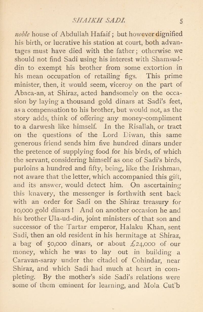 noble house of Abdullah Hafaif; but however dignified his birth, or lucrative his station at court, both advan- tages must have died with the father; otherwise we should not find Sadi using his interest with Shamsud- din to exempt his brother from some extortion in his mean occupation of retailing figs. This prime minister, then, it would seem, viceroy on the part of Abaca-an, at Shiraz, acted handsomely on the occa- sion by laying a thousand gold dinars at Sadi’s feet, as a compensation to his brother, but would not, as the story adds, think of offering any money-compliment to a darwesh like himself. In the Risallah, or tract on the questions of the Lord Diwan, this same generous friend sends him five hundred dinars under the pretence of supplying food for his birds, of which the servant, considering himself as one of Sadi’s birds, purloins a hundred and fifty, being, like the Irishman, not aware that the letter, which accompanied this gift, and its answer, would detect him. On ascertaining this knavery, the messenger is forthwith sent back with an order for Sadi on the Shiraz treasury for 10,000 gold dinars ! And on another occasion he and his brother Ula-ud-din, joint ministers of that son and successor of the Tartar emperor, Halaku Khan, sent Sadi, then an old resident in his hermitage at Shiraz, a bag of 50,000 dinars, or about £24,000 of our money, which he was to lay out in building a Caravan-saray under the citadel of Cohindar, near Shiraz, and which Sadi had much at heart in com- pleting. By the mother’s side Sadi’s relations were some of them eminent for learning, and Mola Cut’b