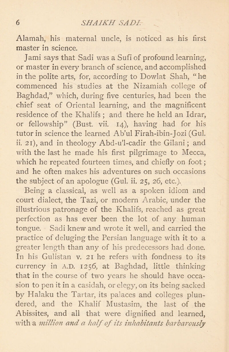 Alamah, his maternal uncle, is noticed as his first master in science. Jami says that Sadi was a Sufi of profound learning, or master in every branch of science, and accomplished in the polite arts, for, according to Dowlat Shah, “he commenced his studies at the Nizamiah college of Baghdad,” which, during five centuries, had been the chief seat of Oriental learning, and the magnificent residence of the Khalifs ; and there he held an Idrar, or fellowship” (Bust vii. 14), having had for his tutor in science the learned Ab’ul Firah-ibin-Jozi (Gul. ii. 21), and in theology Abd-u’l-cadir the Gilani; and with the last he made his first pilgrimage to Mecca, which he repeated fourteen times, and chiefly on foot; and he often makes his adventures on such occasions the subject of an apologue (Gul. ii. 25, 26, etc.). Being a classical, as well as a spoken idiom and court dialect, the Tazi, or modern Arabic, under the illustrious patronage of the Khalifs, reached as great perfection as has ever been the lot of any human tongue. Sadi knew and wrote it well, and carried the practice of deluging the Persian language with it to a greater length than any of his predecessors had done. In his Gulistan v. 21 he refers with fondness to its currency in A.D. 1256, at Baghdad, little thinking that in the course of two years he should have occa- sion to pen it in a casidah, or elegy, on its being sacked by Halaku the Tartar, its palaces and colleges plun- dered, and the Khalif Mustasim, the last of the Abissites, and all that were dignified and learned, with a million and a half of its inhabitants barbarously
