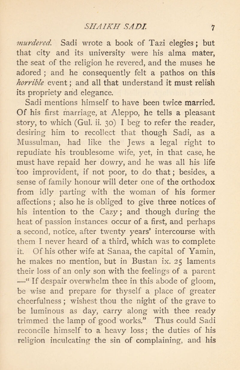 murdered, Sadi wrote a book of Tazi elegies; but that city and its university were his alma mater, the seat of the religion he revered, and the muses he adored ; and he consequently felt a pathos on this horrible event; and all that understand it must relish its propriety and elegance. Sadi mentions himself to have been twice married. Of his first marriage, at Aleppo, he tells a pleasant story, to which (Gul. ii. 30) I beg to refer the reader, desiring him to recollect that though Sadi, as a Mussulman, had like the Jews a legal right to repudiate his troublesome wife, yet, in that case, he must have repaid her dowry, and he was all his life too improvident, if not poor, to do that; besides, a sense of family honour will deter one of the orthodox from idly parting with the woman of his former affections ; also he is obliged to give three notices of his intention to the Cazy; and though during the heat of passion instances occur of a first, and perhaps a second, notice, after twenty years’ intercourse with them I never heard of a third, which was to complete it. Of his other wife at Sanaa, the capital of Yamin, he makes no mention, but in Bustan ix. 25 laments their loss of an only son with the feelings of a parent —“ If despair overwhelm thee in this abode of gloom, be wise and prepare for thyself a place of greater cheerfulness; wishest thou the night of the grave to be luminous as day, carry along with thee ready trimmed the lamp of good works.” Thus could Sadi reconcile himself to a heavy loss; the duties of his religion inculcating the sin of complaining, and his