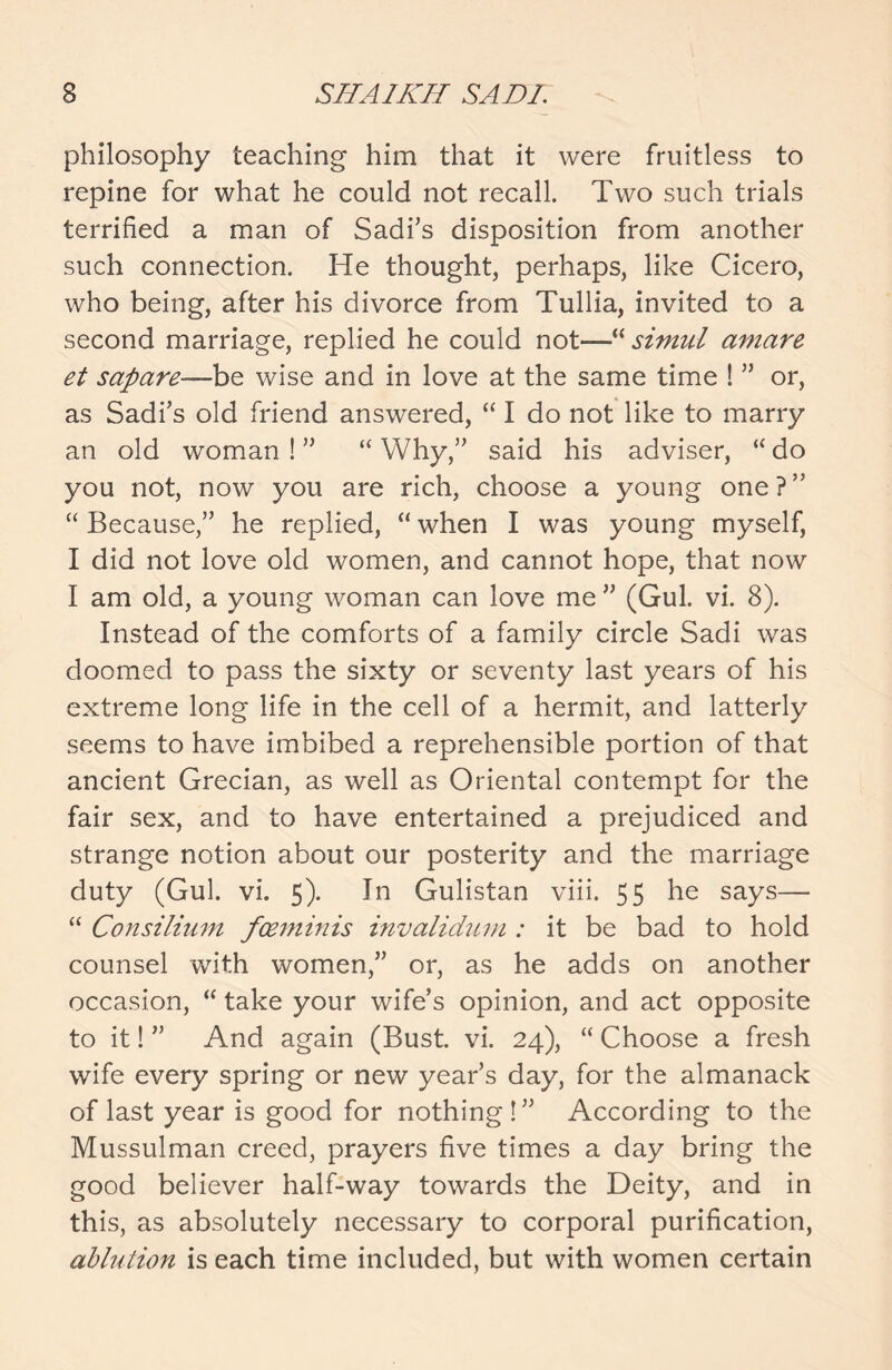 philosophy teaching him that it were fruitless to repine for what he could not recall. Two such trials terrified a man of Sadi’s disposition from another such connection. He thought, perhaps, like Cicero, who being, after his divorce from Tullia, invited to a second marriage, replied he could not—“ simul amare et sapare—be wise and in love at the same time ! ” or, as Sadi’s old friend answered, “ I do not like to marry an old woman ! ” “ Why,” said his adviser, “ do you not, now you are rich, choose a young one?” “ Because,” he replied, “ when I was young myself, I did not love old women, and cannot hope, that now I am old, a young woman can love me ” (Gul. vi. 8). Instead of the comforts of a family circle Sadi was doomed to pass the sixty or seventy last years of his extreme long life in the cell of a hermit, and latterly seems to have imbibed a reprehensible portion of that ancient Grecian, as well as Oriental contempt for the fair sex, and to have entertained a prejudiced and strange notion about our posterity and the marriage duty (Gul. vi. 5). In Gulistan viii. 55 he says— “ Consilium foeminis invalidum : it be bad to hold counsel with women,” or, as he adds on another occasion, “ take your wife’s opinion, and act opposite to it! ” And again (Bust. vi. 24), “ Choose a fresh wife every spring or new year’s day, for the almanack of last year is good for nothing!” According to the Mussulman creed, prayers five times a day bring the good believer half-way towards the Deity, and in this, as absolutely necessary to corporal purification, ablution is each time included, but with women certain
