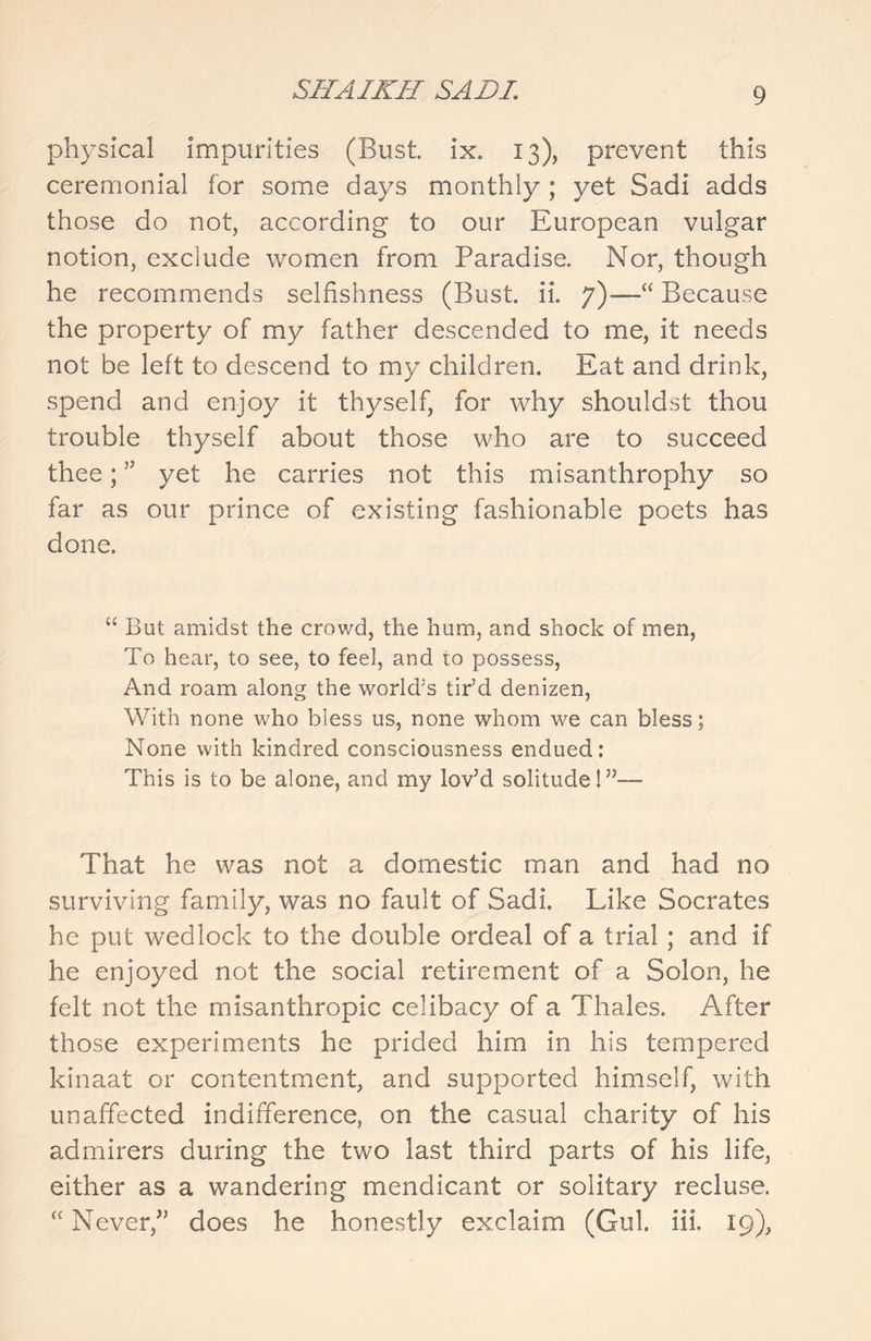 physical impurities (Bust ix. 13), prevent this ceremonial tor some days monthly ; yet Sadi adds those do not, according to our European vulgar notion, exclude women from Paradise. Nor, though he recommends selfishness (Bust. ii. 7)—“ Because the property of my father descended to me, it needs not be left to descend to my children. Eat and drink, spend and enjoy it thyself, for why shouldst thou trouble thyself about those who are to succeed thee; ” yet he carries not this misanthrophy so far as our prince of existing fashionable poets has done. “ But amidst the crowd, the hum, and shock of men, To hear, to see, to feel, and 10 possess, And roam along the world’s tir’d denizen, With none who bless us, none whom we can bless; None with kindred consciousness endued: This is to be alone, and my lov’d solitude!”-— That he was not a domestic man and had no surviving family, was no fault of Sadi. Like Socrates he put wedlock to the double ordeal of a trial ; and if he enjoyed not the social retirement of a Solon, he felt not the misanthropic celibacy of a Thales. After those experiments he prided him in his tempered kinaat or contentment, and supported himself, with unaffected indifference, on the casual charity of his admirers during the two last third parts of his life, either as a wandering mendicant or solitary recluse. “ Never/’ does he honestly exclaim (Gul. iii. 19),