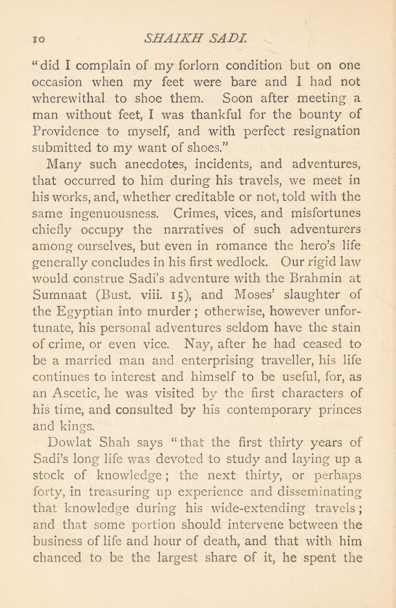 “did I complain of my forlorn condition but on one occasion when mv feet were bare and i had not wherewithal to shoe them. Soon after meeting a man without feet, I was thankful for the bounty of Providence to myself, and with perfect resignation submitted to my want of shoes.” Many such anecdotes, incidents, and adventures, that occurred to him during his travels, we meet in his works, and, whether creditable or not, told with the same ingenuousness. Crimes, vices, and misfortunes chiefly occupy the narratives of such adventurers among ourselves, but even in romance the hero’s life generally concludes in his first wedlock. Our rigid law would construe Sadi’s adventure with the Brahmin at Sumnaat (Bust. viii. 15), and Moses’ slaughter of the Egyptian into murder; otherwise, however unfor- tunate, his personal adventures seldom have the stain of crime, or even vice. Nay, after he had ceased to be a married man and enterprising traveller, his life continues to interest and himself to be useful, for, as an Ascetic, he was visited by the first characters of his time, and consulted by his contemporary princes and kings. Dowlat Shah says “ that the first thirty years of Sadi’s long life was devoted to study and laying up a stock of knowledge; the next thirty, or perhaps forty, in treasuring up experience and disseminating that knowledge during his wide-extending travels; and that some portion should intervene between the business of life and hour of death, and that with him chanced to be the largest share of it, he spent the