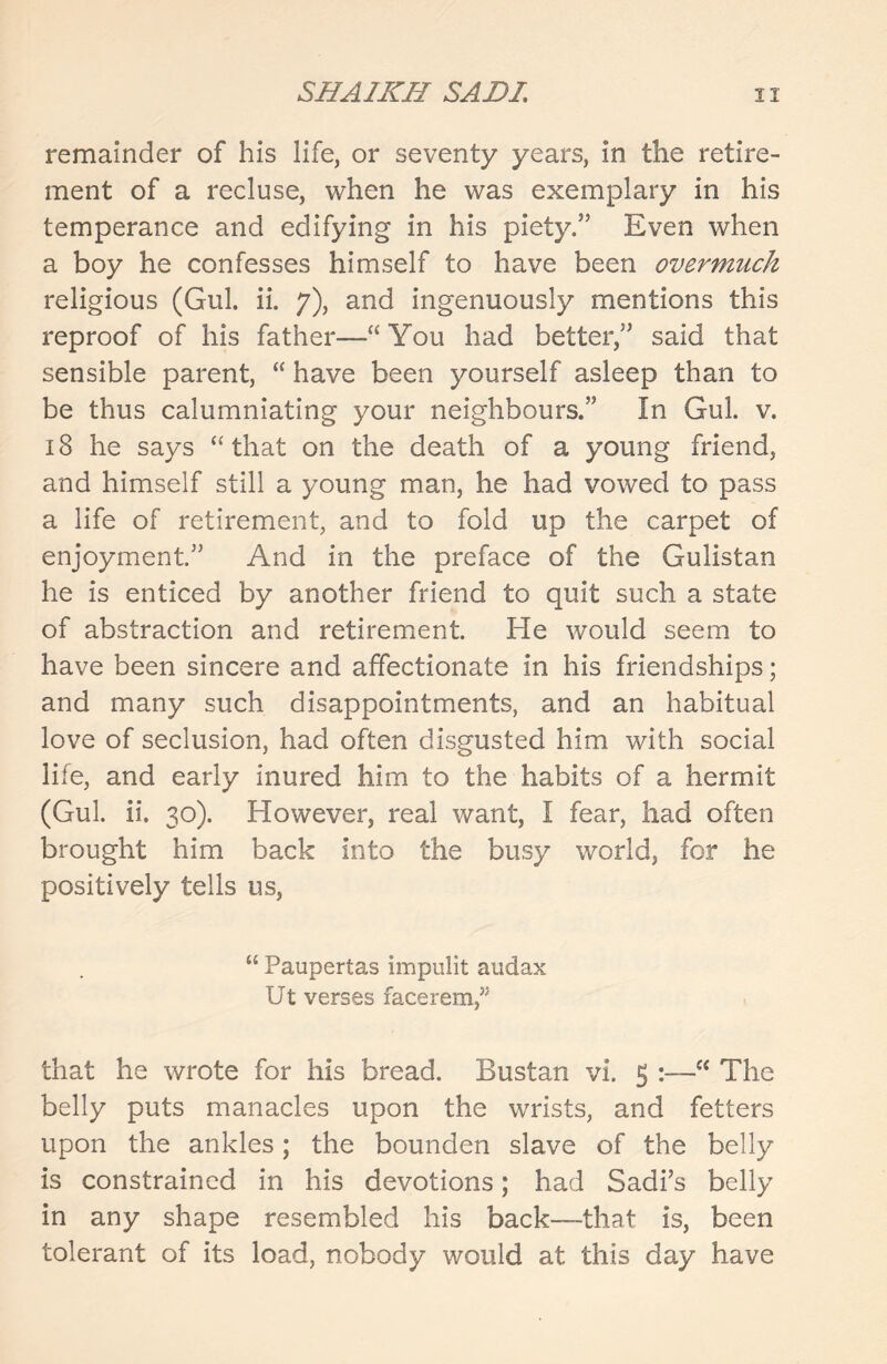 remainder of his life, or seventy years, in the retire- ment of a recluse, when he was exemplary in his temperance and edifying in his piety.” Even when a boy he confesses himself to have been overmuch religious (Gul. ii. 7), and ingenuously mentions this reproof of his father—-“You had better,” said that sensible parent, “ have been yourself asleep than to be thus calumniating your neighbours.” In Gul. v. 18 he says “ that on the death of a young friend, and himself still a young man, he had vowed to pass a life of retirement, and to fold up the carpet of enjoyment.” And in the preface of the Gulistan he is enticed by another friend to quit such a state of abstraction and retirement. He would seem to have been sincere and affectionate in his friendships; and many such disappointments, and an habitual love of seclusion, had often disgusted him with social life, and early inured him to the habits of a hermit (Gul. ii. 30). However, real want, I fear, had often brought him back into the busy world, for he positively tells us, “ Paupertas impulit audax Ut verses facerem/3 that he wrote for his bread. Bustan vi. 5 :—“ The belly puts manacles upon the wrists, and fetters upon the ankles; the bounden slave of the belly is constrained in his devotions; had Sadi’s belly in any shape resembled his back—that is, been tolerant of its load, nobody would at this day have