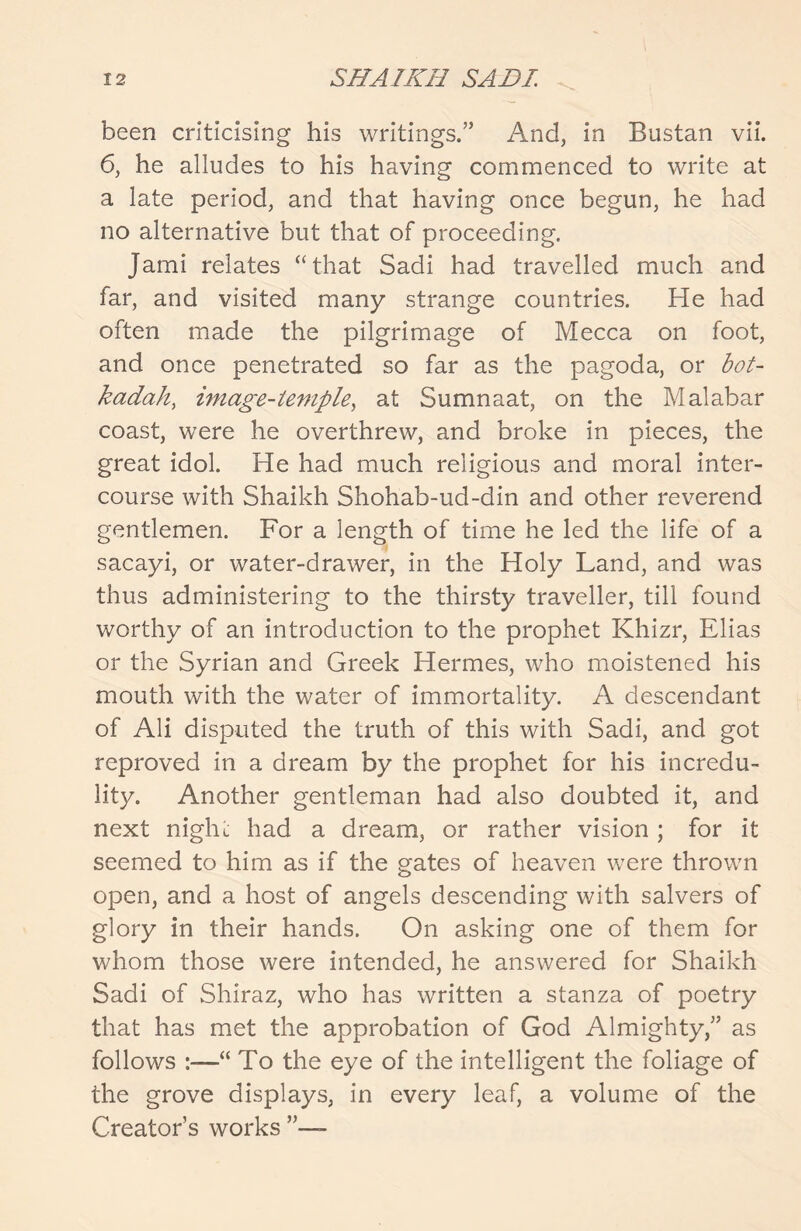 been criticising his writings.” And, in Bustan vii. 6, he alludes to his having commenced to write at a late period, and that having once begun, he had no alternative but that of proceeding. Jami relates “that Sadi had travelled much and far, and visited many strange countries. He had often made the pilgrimage of Mecca on foot, and once penetrated so far as the pagoda, or bot- kadah, image-temple, at Sumnaat, on the Malabar coast, were he overthrew, and broke in pieces, the great idol. He had much religious and moral inter- course with Shaikh Shohab-ud-din and other reverend gentlemen. For a length of time he led the life of a sacayi, or water-drawer, in the Holy Land, and was thus administering to the thirsty traveller, till found worthy of an introduction to the prophet Khizr, Elias or the Syrian and Greek Hermes, who moistened his mouth with the water of immortality. A descendant of Ali disputed the truth of this with Sadi, and got reproved in a dream by the prophet for his incredu- lity. Another gentleman had also doubted it, and next night had a dream, or rather vision; for it seemed to him as if the gates of heaven were thrown open, and a host of angels descending with salvers of glory in their hands. On asking one of them for whom those were intended, he answered for Shaikh Sadi of Shiraz, who has written a stanza of poetry that has met the approbation of God Almighty,” as follows :—“ To the eye of the intelligent the foliage of the grove displays, in every leaf, a volume of the Creator’s works ”—