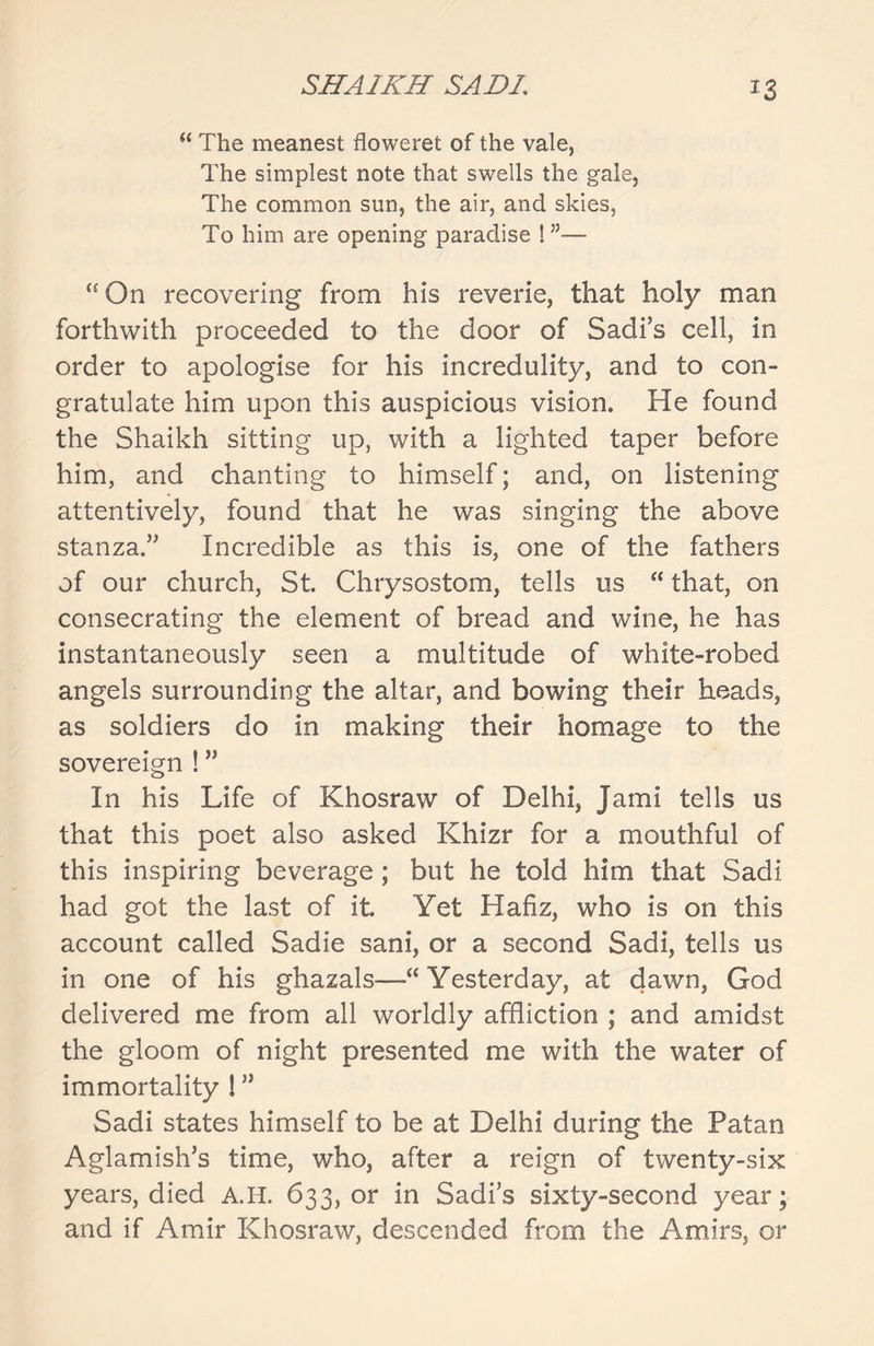 *3 “ The meanest floweret of the vale, The simplest note that swells the gale, The common sun, the air, and skies, To him are opening paradise !”— “ On recovering from his reverie, that holy man forthwith proceeded to the door of Sadi’s cell, in order to apologise for his incredulity, and to con- gratulate him upon this auspicious vision. He found the Shaikh sitting up, with a lighted taper before him, and chanting to himself; and, on listening attentively, found that he was singing the above stanza.” Incredible as this is, one of the fathers of our church, St. Chrysostom, tells us “ that, on consecrating the element of bread and wine, he has instantaneously seen a multitude of white-robed angels surrounding the altar, and bowing their heads, as soldiers do in making their homage to the sovereign ! ” In his Life of Khosraw of Delhi, jami tells us that this poet also asked Khizr for a mouthful of this inspiring beverage ; but he told him that Sadi had got the last of it. Yet Hafiz, who is on this account called Sadie sani, or a second Sadi, tells us in one of his ghazals—“Yesterday, at dawn, God delivered me from all worldly affliction ; and amidst the gloom of night presented me with the water of immortality l ” Sadi states himself to be at Delhi during the Patan Aglamish’s time, who, after a reign of twenty-six years, died A.H. 633, or in Sadi’s sixty-second year; and if Amir Khosraw, descended from the Amirs, or