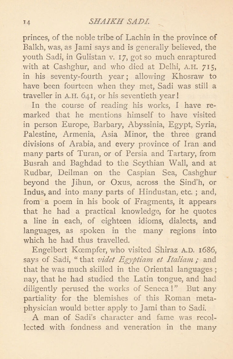 princes, of the noble tribe of Lachin in the province of Balkh, was, as Jami says and is generally believed, the youth Sadi, in Gulistan v. 17, got so much enraptured with at Cashghur, and who died at Delhi, A.H. 715, in his seventy-fourth year; allowing Khosraw to have been fourteen when they met, Sadi was still a traveller in A.H. 641, or his seventieth year! In the course of reading his works, I have re- marked that he mentions himself to have visited in person Europe, Barbary, Abyssinia, Egypt, Syria, Palestine, Armenia, Asia Minor, the three grand divisions of Arabia, and every province of Iran and many parts of Turan, or of Persia and Tartary, from Busrah and Baghdad to the Scythian Wall, and at Rudbar, Deilman on the Caspian Sea, Cashghur beyond the Jihun, or Oxus, across the Sind’h, or Indus, and into many parts of Hindustan, etc. ; and, from a poem in his book of Fragments, it appears that he had a practical knowledge, for he quotes a line in each, of eighteen idioms, dialects, and languages, as spoken in the many regions into which he had thus travelled. Engelbert Koempfer, who visited Shiraz A.D. 1686, says of Sadi, “ that videt Egyptiam et Italiam; and that he was much skilled in the Oriental languages ; nay, that he had studied the Latin tongue, and had diligently perused the works of Seneca ! ” But any partiality for the blemishes of this Roman meta- physician would better apply to Jami than to Sadi. A man of Sadi’s character and fame was recol- lected with fondness and veneration in the many