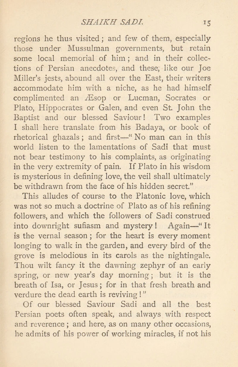 regions he thus visited; and few of them, especially those under Mussulman governments, but retain some local memorial of him; and in their collec- tions of Persian anecdotes, and these, like our Joe Miller’s jests, abound all over the East, their writers accommodate him with a niche, as he had himself complimented an MLsop or Lucman, Socrates or Plato, Hippocrates or Galen, and even St John the Baptist and our blessed Saviour! Two examples I shall here translate from his Badaya, or book of rhetorical ghazals ; and first—“ No man can in this world listen to the lamentations of Sadi that must not bear testimony to his complaints, as originating in the very extremity of pain. If Plato in his wisdom is mysterious in defining love, the veil shall ultimately be withdrawn from the face of his hidden secret” This alludes of course to the Platonic love, which was not so much a doctrine of Plato as of his refining followers, and which the followers of Sadi construed into downright sufiasm and mystery ! Again—a It is the vernal season ; for the heart is every moment longing to walk in the garden, and every bird of the grove is melodious in its carols as the nightingale. Thou wilt fancy it the dawning zephyr of an early spring, or new year’s day morning; but it is the breath of Isa, or Jesus; for in that fresh breath and verdure the dead earth is reviving ! ” Of our blessed Saviour Sadi and all the best Persian poets often speak, and always with respect and reverence; and here, as on many other occasions, he admits of his power of working miracles, if not his