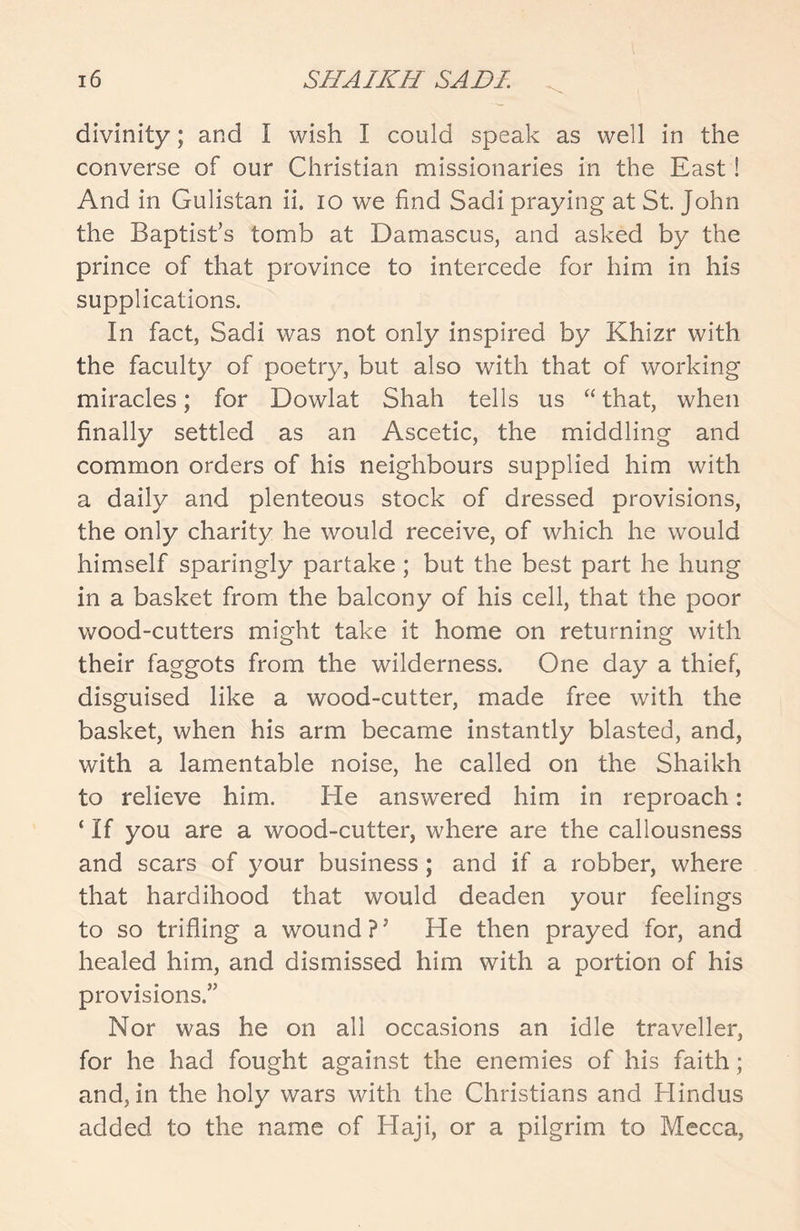 divinity; and I wish I could speak as well in the converse of our Christian missionaries in the East! And in Gulistan ii. io we find Sadi praying at St. John the Baptist’s tomb at Damascus, and asked by the prince of that province to intercede for him in his supplications. In fact, Sadi was not only inspired by Khizr with the faculty of poetry, but also with that of working miracles; for Dowlat Shah tells us “ that, when finally settled as an Ascetic, the middling and common orders of his neighbours supplied him with a daily and plenteous stock of dressed provisions, the only charity he would receive, of which he would himself sparingly partake ; but the best part he hung in a basket from the balcony of his cell, that the poor wood-cutters might take it home on returning with their faggots from the wilderness. One day a thief, disguised like a wood-cutter, made free with the basket, when his arm became instantly blasted, and, with a lamentable noise, he called on the Shaikh to relieve him. He answered him in reproach: ‘ If you are a wood-cutter, where are the callousness and scars of your business; and if a robber, where that hardihood that would deaden your feelings to so trifling a wound ?’ He then prayed for, and healed him, and dismissed him with a portion of his provisions.” Nor was he on all occasions an idle traveller, for he had fought against the enemies of his faith; and, in the holy wars with the Christians and Hindus added to the name of Haji, or a pilgrim to Mecca,