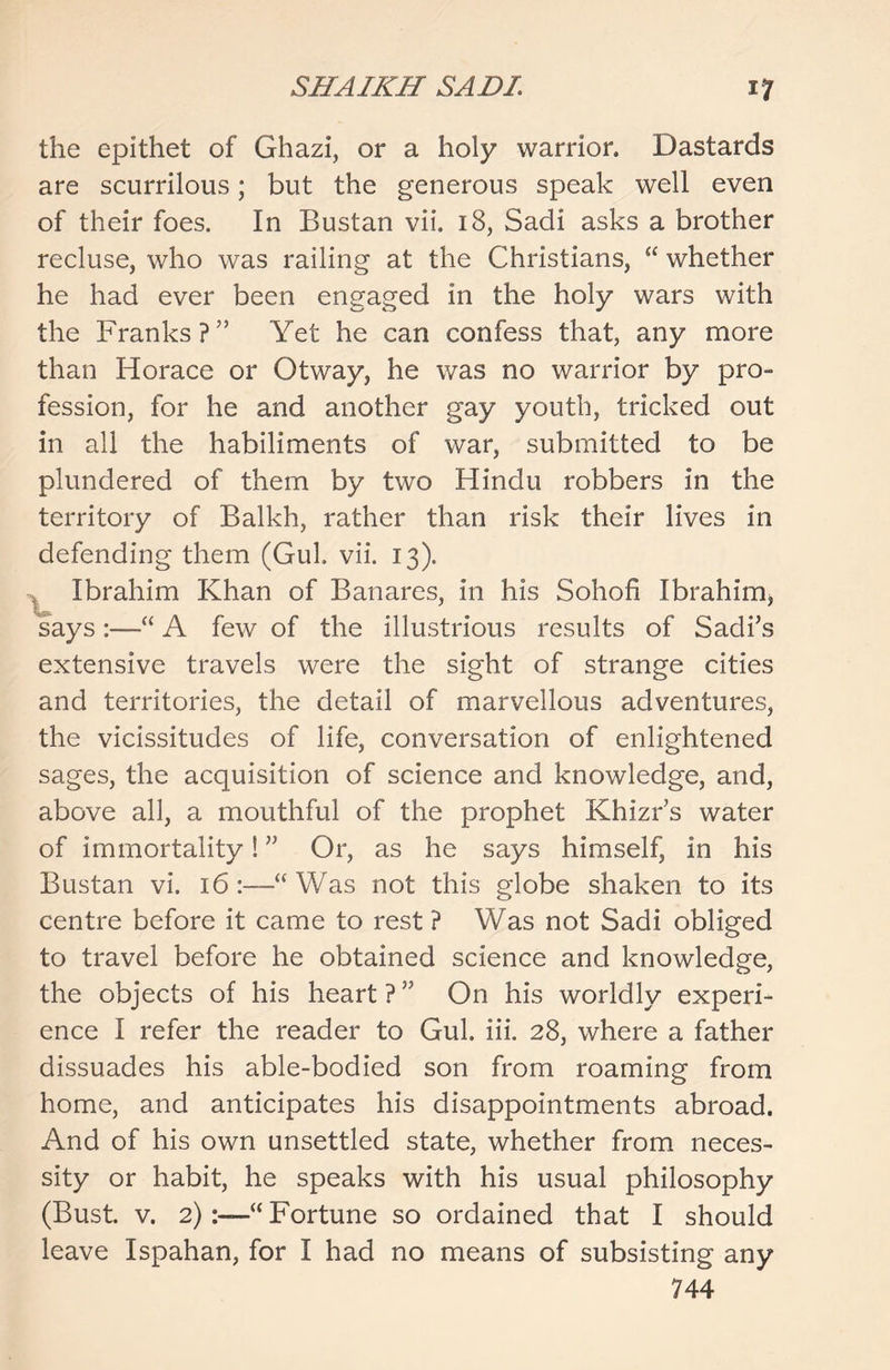 the epithet of Ghazi, or a holy warrior. Dastards are scurrilous; but the generous speak well even of their foes. In Bustan vii. 18, Sadi asks a brother recluse, who was railing at the Christians, “ whether he had ever been engaged in the holy wars with the Franks?5’ Yet he can confess that, any more than Horace or Otway, he was no warrior by pro- fession, for he and another gay youth, tricked out in all the habiliments of war, submitted to be plundered of them by two Hindu robbers in the territory of Balkh, rather than risk their lives in defending them (Gul. vii. 13). Ibrahim Khan of Banares, in his Sohofi Ibrahim) says:—“ A few of the illustrious results of Sadi’s extensive travels were the sight of strange cities and territories, the detail of marvellous adventures, the vicissitudes of life, conversation of enlightened sages, the acquisition of science and knowledge, and, above all, a mouthful of the prophet Khizr’s water of immortality! ” Or, as he says himself, in his Bustan vi. 16 “ Was not this globe shaken to its centre before it came to rest ? Was not Sadi obliged to travel before he obtained science and knowledge, the objects of his heart ? ” On his worldly experi- ence I refer the reader to Gul. iii. 28, where a father dissuades his able-bodied son from roaming from home, and anticipates his disappointments abroad. And of his own unsettled state, whether from neces- sity or habit, he speaks with his usual philosophy (Bust. v. 2):—“ Fortune so ordained that I should leave Ispahan, for I had no means of subsisting any 744