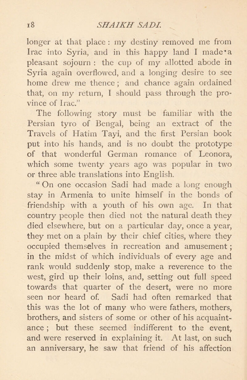 longer at that place : my destiny removed me from Irac into Syria, and in this happy land I made4 a pleasant sojourn : the cup of my allotted abode in Syria again overflowed, and a longing desire to see home drew me thence ; and chance again ordained that, on my return, I should pass through the pro- vince of Irac.” The following story must be familiar with the Persian tyro of Bengal, being an extract of the Travels of Hatim Tayi, and the first Persian book put into his hands, and is no doubt the prototype of that wonderful German romance of Leonora, which some twenty years ago was popular in two or three able translations into English. “ On one occasion Sadi had made a long enough stay in Armenia to unite himself in the bonds of friendship with a youth of his own age. In that country people then died not the natural death they died elsewhere, but on a particular day, once a year, they met on a plain by their chief cities, where they occupied themselves in recreation and amusement ; in the midst of which individuals of every age and rank would suddenly stop, make a reverence to the west, gird up their loins, and, setting out full speed towards that quarter of the desert, were no more seen nor heard of. Sadi had often remarked that this was the lot of many who were fathers, mothers, brothers, and sisters of some or other of his acquaint- ance ; but these seemed indifferent to the event, and were reserved in explaining it. At last, on such an anniversary, he saw that friend of his affection