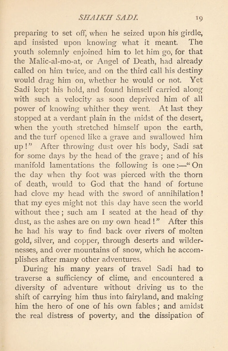 preparing to set off, when he seized upon his girdle, and insisted upon knowing what it meant The youth solemnly enjoined him to let him go, for that the Malic-al-mo-at, or Angel of Death, had already called on him twice, and on the third call his destiny would drag him on, whether he would or not Yet Sadi kept his hold, and found himself carried along with such a velocity as soon deprived him of all power of knowing whither they went At last they stopped at a verdant plain in the midst of the desert, when the youth stretched himself upon the earth, and the turf opened like a grave and swallowed him up ! ” After throwing dust over his body, Sadi sat for some days by the head of the grave; and of his manifold lamentations the following is oneOn the day when thy foot was pierced with the thorn of death, would to God that the hand of fortune had clove my head with the sword of annihilation! that my eyes might not this day have seen the world without thee; such am I seated at the head of thy dust, as the ashes are on my own head ! ” After this he had his way to find back over rivers of molten gold, silver, and copper, through deserts and wilder- nesses, and over mountains of snow, which he accom- plishes after many other adventures. During his many years of travel Sadi had to traverse a sufficiency of clime, and encountered a diversity of adventure without driving us to the shift of carrying him thus into fairyland, and making him the hero of one of his own fables; and amidst the real distress of poverty, and the dissipation of