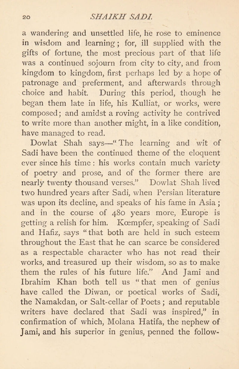 a wandering and unsettled life, he rose to eminence in wisdom and learning; for, ill supplied with the gifts of fortune, the most precious part of that life was a continued sojourn from city to city, and from kingdom to kingdom, first perhaps led by a hope of patronage and preferment, and afterwards through choice and habit. During this period, though he began them late in life, his Kulliat, or works, were composed; and amidst a roving activity he contrived to write more than another might, in a like condition, have managed to read. Dowlat Shah says—“ The learning and wit of Sadi have been the continued theme of the eloquent ever since his time : his works contain much variety of poetry and prose, and of the former there are nearly twenty thousand verses.” Dowlat Shah lived two hundred years after Sadi, when Persian literature was upon its decline, and speaks of his fame in Asia j and in the course of 480 years more, Europe is getting a relish for him. Kcempfer, speaking of Sadi and Hafiz, says “that both are held in such esteem throughout the East that he can scarce be considered as a respectable character who has not read their works, and treasured up their wisdom, so as to make them the rules of his future life.” And Jami and Ibrahim Khan both tell us “ that men of genius have called the Diwan, or poetical works of Sadi, the Namakdan, or Salt-cellar of Poets ; and reputable writers have declared that Sadi was inspired,” in confirmation of which, Molana Hatifa, the nephew of Jami, and his superior in genius, penned the follow-