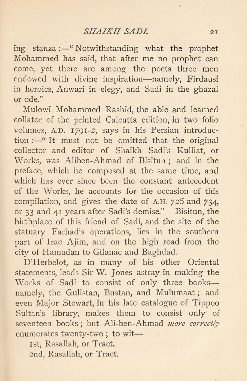 ing stanza :—“ Notwithstanding what the prophet Mohammed has said, that after me no prophet can come, yet there are among the poets three men endowed with divine inspiration—namely, Firdausi in heroics, Anwari in elegy, and Sadi in the ghazal or ode.” Mulowi Mohammed Rashid, the able and learned collator of the printed Calcutta edition, in two folio volumes, A.D. 1791-2, says in his Persian introduc- tion :—“ It must not be omitted that the original collector and editor of Shaikh Sadi’s Kulliat, or Works, was Aliben-Ahmad of Bisitun ; and in the preface, which he composed at the same time, and which has ever since been the constant antecedent of the Works, he accounts for the occasion of this compilation, and gives the date of A.H. 726 and 734, or 33 and 41 years after Sadi’s demise.” Bisitun, the birthplace of this friend of Sadi, and the site of the statuary Farhad’s operations, lies in the southern part of Irac Ajim, and on the high road from the city of Hamadan to Gilanac and Baghdad. D’Herbelot, as in many of his other Oriental statements, leads Sir W. Jones astray in making the Works of Sadi to consist of only three books— namely, the Gulistan, Bustan, and Mulumaat; and even Major Stewart, in his late catalogue of Tippoo Sultan’s library, makes them to consist only of seventeen books; but Ali-ben-Ahmad more correctly enumerates twenty-two ; to wit— 1st, Rasallah, or Tract. 2nd, Rasallah, or Tract