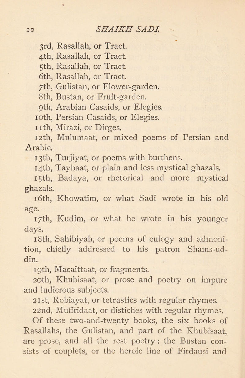 3rd, Rasallah, or Tract. 4th, Rasallah, or Tract. 5th, Rasallah, or Tract. 6th, Rasallah, or Tract. 7th, Gulistan, or Flower-garden. 8th, Bustan, or Fruit-garden. 9th, Arabian Casaids, or Elegies. loth, Persian Casaids, or Elegies. nth, Mirazi, or Dirges. 12th, Mulumaat, or mixed poems of Persian and Arabic. 13th, Turjiyat, or poems with burthens. 14th, Taybaat, or plain and less mystical ghazals. 15th, Badaya, or rhetorical and more mystical ghazals. 16th, Khowatim, or what Sadi wrote in his old age. 17th, Kudim, or what he wrote in his younger days. 18th, Sahibiyah, or poems of eulogy and admoni- tion, chiefly addressed to his patron Shams-ud- din. 19th, Macaittaat, or fragments. 20th, Khubisaat, or prose and poetry on impure and ludicrous subjects. 21st, Robiayat, or tetrastics with regular rhymes. 22nd, Muffridaat, or distiches with regular rhymes. Of these two-and-twenty books, the six books of Rasallahs, the Gulistan, and part of the Khubisaat, are prose, and all the rest poetry: the Bustan con- sists of couplets, or the heroic line of Firdausi and
