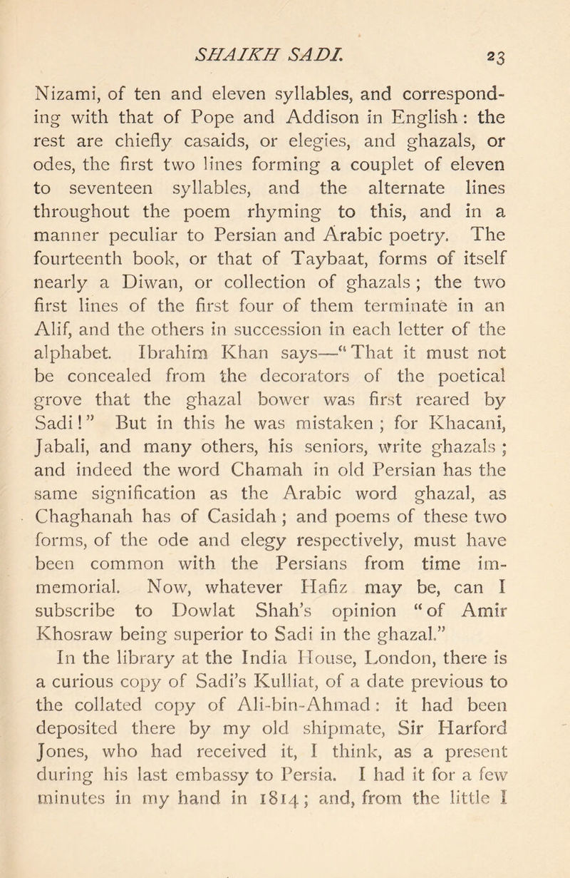 Nizami, of ten and eleven syllables, and correspond- ing with that of Pope and Addison in English : the rest are chiefly casaids, or elegies, and ghazals, or odes, the first two lines forming a couplet of eleven to seventeen syllables, and the alternate lines throughout the poem rhyming to this, and in a manner peculiar to Persian and Arabic poetry. The fourteenth book, or that of Taybaat, forms of itself nearly a Diwan, or collection of ghazals ; the two first lines of the first four of them terminate in an Alif, and the others in succession in each letter of the alphabet. Ibrahim Khan says—“That it must not be concealed from the decorators of the poetical grove that the ghazal bower was first reared by Sadi! ” But in this he was mistaken ; for Khacani, Jabali, and many others, his seniors, write ghazals ; and indeed the word Chamah in old Persian has the same signification as the Arabic word ghazal, as Chaghanah has of Casidah ; and poems of these two forms, of the ode and elegy respectively, must have been common with the Persians from time im- memorial. Now, whatever Hafiz may be, can I subscribe to Dowlat Shah’s opinion “ of Amir Khosraw being superior to Sadi in the ghazal” In the library at the India House, London, there is a curious copy of Sadi’s Kulliat, of a date previous to the collated copy of Ali-bin-Ahmad: it had been deposited there by my old shipmate, Sir Harford Jones, who had received it, I think, as a present during his last embassy to Persia. I had it for a few minutes in my hand in 1814; and, from the little I