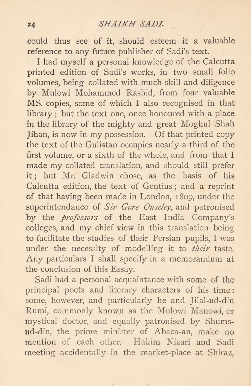 could thus see of it, should esteem it a valuable reference to any future publisher of Sadi’s text. I had myself a personal knowledge of the Calcutta printed edition of Sadi’s works, in two small folio volumes, being collated with much skill and diligence by Mulowi Mohammed Rashid, from four valuable MS. copies, some of which I also recognised in that library; but the text one, once honoured with a place in the library of the mighty and great Moghul Shah Jihan, is now in my possession. Of that printed copy the text of the Gulistan occupies nearly a third of the first volume, or a sixth of the whole, and from that I made my collated translation, and should still prefer it; but Mr. Gladwin chose, as the basis of his Calcutta edition, the text of Gentius; and a reprint of that having been made in London, 1809, under the superintendance of Sir Gore Ouseley, and patronised by the professors of the East India Company’s colleges, and my chief view in this translation being to facilitate the studies of their Persian pupils, I was under the necessity of modelling it to their taste. Any particulars I shall specify in a memorandum at the conclusion of this Essay. Sadi had a personal acquaintance with some of the principal poets and literary characters of his time: some, however, and particularly he and Jilal-ud-din Rumi, commonly known as the Mulowi Manowi, or mystical doctor, and equally patronised by Shums- ud-din, the prime minister of Abaca-an, make no mention of each other. Hakim Nizari and Sadi meeting accidentally in the market-place at Shiraz,