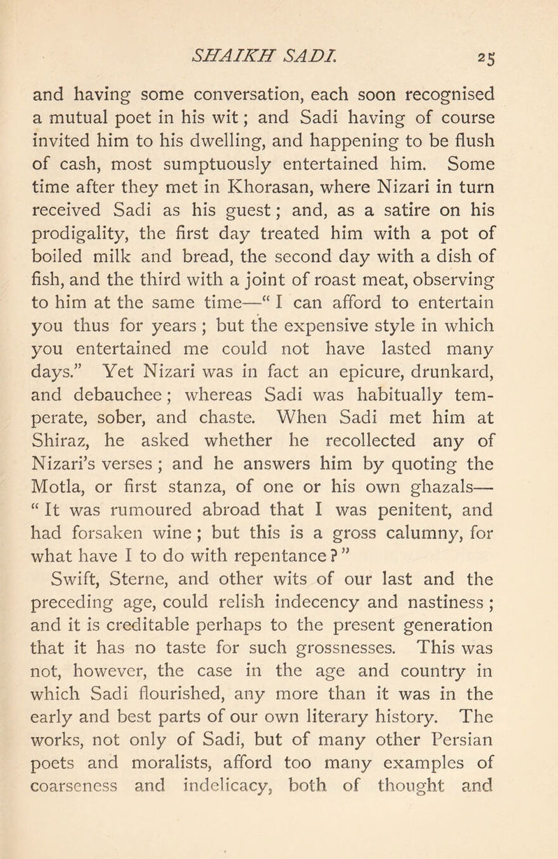 and having some conversation, each soon recognised a mutual poet in his wit; and Sadi having of course invited him to his dwelling, and happening to be flush of cash, most sumptuously entertained him. Some time after they met in Khorasan, where Nizari in turn received Sadi as his guest; and, as a satire on his prodigality, the first day treated him with a pot of boiled milk and bread, the second day with a dish of fish, and the third with a joint of roast meat, observing to him at the same time—“ I can afford to entertain you thus for years ; but the expensive style in which you entertained me could not have lasted many days.” Yet Nizari was in fact an epicure, drunkard, and debauchee; whereas Sadi was habitually tem- perate, sober, and chaste. When Sadi met him at Shiraz, he asked whether he recollected any of Nizari’s verses ; and he answers him by quoting the Motla, or first stanza, of one or his own ghazals— “ It was rumoured abroad that I was penitent, and had forsaken wine ; but this is a gross calumny, for what have I to do with repentance ? ” Swift, Sterne, and other wits of our last and the preceding age, could relish indecency and nastiness ; and it is creditable perhaps to the present generation that it has no taste for such grossnesses. This was not, however, the case in the age and country in which Sadi flourished, any more than it was in the early and best parts of our own literary history. The works, not only of Sadi, but of many other Persian poets and moralists, afford too many examples of coarseness and indelicacy, both of thought and