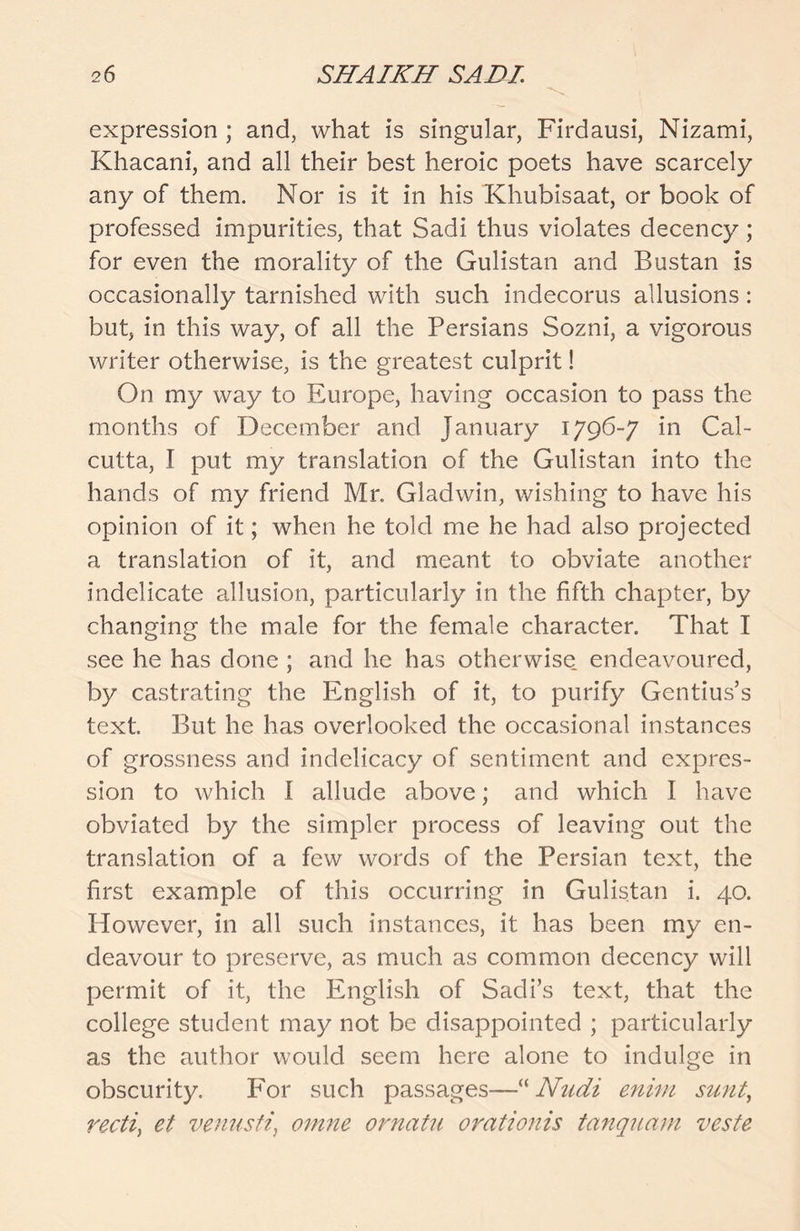 expression ; and, what is singular, Firdausi, Nizami, Khacani, and all their best heroic poets have scarcely any of them. Nor is it in his Khubisaat, or book of professed impurities, that Sadi thus violates decency; for even the morality of the Gulistan and Bustan is occasionally tarnished with such indecorus allusions: but, in this way, of all the Persians Sozni, a vigorous writer otherwise, is the greatest culprit! On my way to Europe, having occasion to pass the months of December and January 1796-7 in Cal- cutta, I put my translation of the Gulistan into the hands of my friend Mr. Gladwin, wishing to have his opinion of it; when he told me he had also projected a translation of it, and meant to obviate another indelicate allusion, particularly in the fifth chapter, by changing the male for the female character. That I see he has done ; and he has otherwise endeavoured, by castrating the English of it, to purify Gentius’s text. But he has overlooked the occasional instances of grossness and indelicacy of sentiment and expres- sion to which I allude above; and which I have obviated by the simpler process of leaving out the translation of a few words of the Persian text, the first example of this occurring in Gulistan i. 40. However, in all such instances, it has been my en- deavour to preserve, as much as common decency will permit of it, the English of Sadi’s text, that the college student may not be disappointed ; particularly as the author would seem here alone to indulge in obscurity. P'or such passages—“ Nudi enint sunt, recti, et venusti, omne ornatu orationis tanquam veste