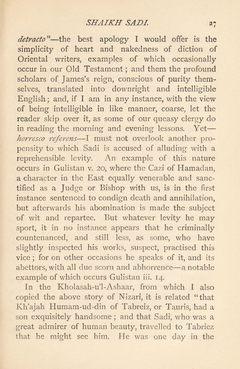 detracto ”—the best apology I would offer is the simplicity of heart and nakedness of diction of Oriental writers, examples of which occasionally occur in our Old Testament; and them the profound scholars of James’s reign, conscious of purity them- selves, translated into downright and intelligible English; and, if I am in any instance, with the view of being intelligible in like manner, coarse, let the reader skip over it, as some of our queasy clergy do in reading the morning and evening lessons. Yet— horresco referens—Y must not overlook another pro- pensity to which Sadi is accused of alluding with a reprehensible levity. An example of this nature occurs in Gulistan v. 20, where the Cazi of Ramadan, a character in the East equally venerable and sanc- tified as a Judge or Bishop with us, is in the first instance sentenced to condign death and annihilation, but afterwards his abomination is made the subject of wit and repartee. But whatever levity he may sport, it in no instance appears that he criminally countenanced, and still less, as some, who have slightly inspected his works, suspect, practised this vice; for on other occasions he speaks of it, and its abettors, with all due scorn and abhorrence—a notable example of which occurs Gulistan iii. 14. In the Kholasah-u’l-Ashaar, from which I also copied the above story of Nizari, it is related “that Kh’ajah Humam-ud-din of Tabreiz, or Tauris, had a son exquisitely handsome ; and that Sadi, who was a great admirer of human beauty, travelled to Tabriez that he might see him. He was one day in the