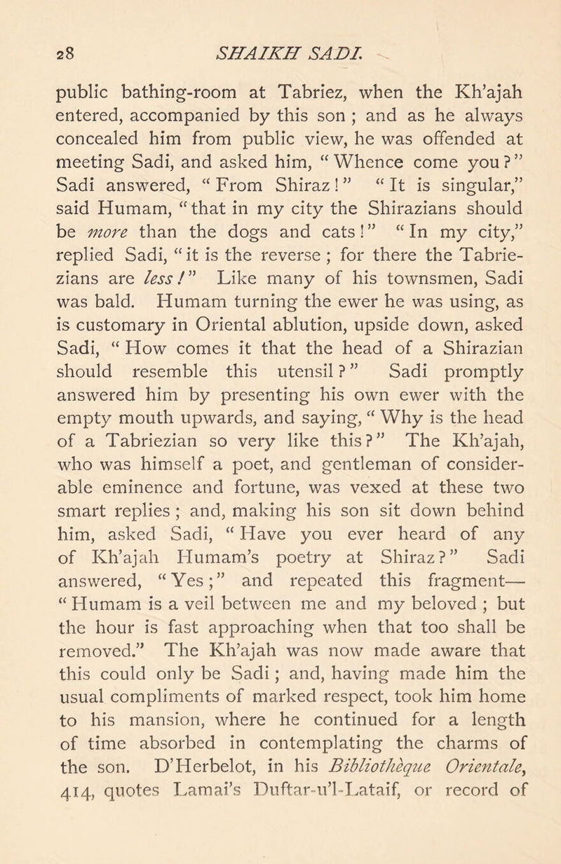 public bathing-room at Tabriez, when the Kh’ajah entered, accompanied by this son ; and as he always concealed him from public view, he was offended at meeting Sadi, and asked him, “ Whence come you ? ” Sadi answered, “ From Shiraz ! ” “ It is singular,” said Humam, “ that in my city the Shirazians should be more than the dogs and cats! ” “ In my city,” replied Sadi, “it is the reverse ; for there the Tabrie- zians are less! ” Like many of his townsmen, Sadi was bald. Humam turning the ewer he was using, as is customary in Oriental ablution, upside down, asked Sadi, “ How comes it that the head of a Shirazian should resemble this utensil ? ” Sadi promptly answered him by presenting his own ewer with the empty mouth upwards, and saying, “ Why is the head of a Tabriezian so very like this?” The Kh’ajah, who was himself a poet, and gentleman of consider- able eminence and fortune, was vexed at these two smart replies ; and, making his son sit down behind him, asked Sadi, “ Have you ever heard of any of Kh’ajah Iiumam’s poetry at Shiraz?” Sadi answered, “Yes;” and repeated this fragment— “ Humam is a veil between me and my beloved ; but the hour is fast approaching when that too shall be removed.” The Kh’ajah was now made aware that this could only be Sadi; and, having made him the usual compliments of marked respect, took him home to his mansion, where he continued for a length of time absorbed in contemplating the charms of the son. D’Herbelot, in his Bibliotkeque Orient ale> 414, quotes Lamai’s Duftar-u’l-Lataif, or record of