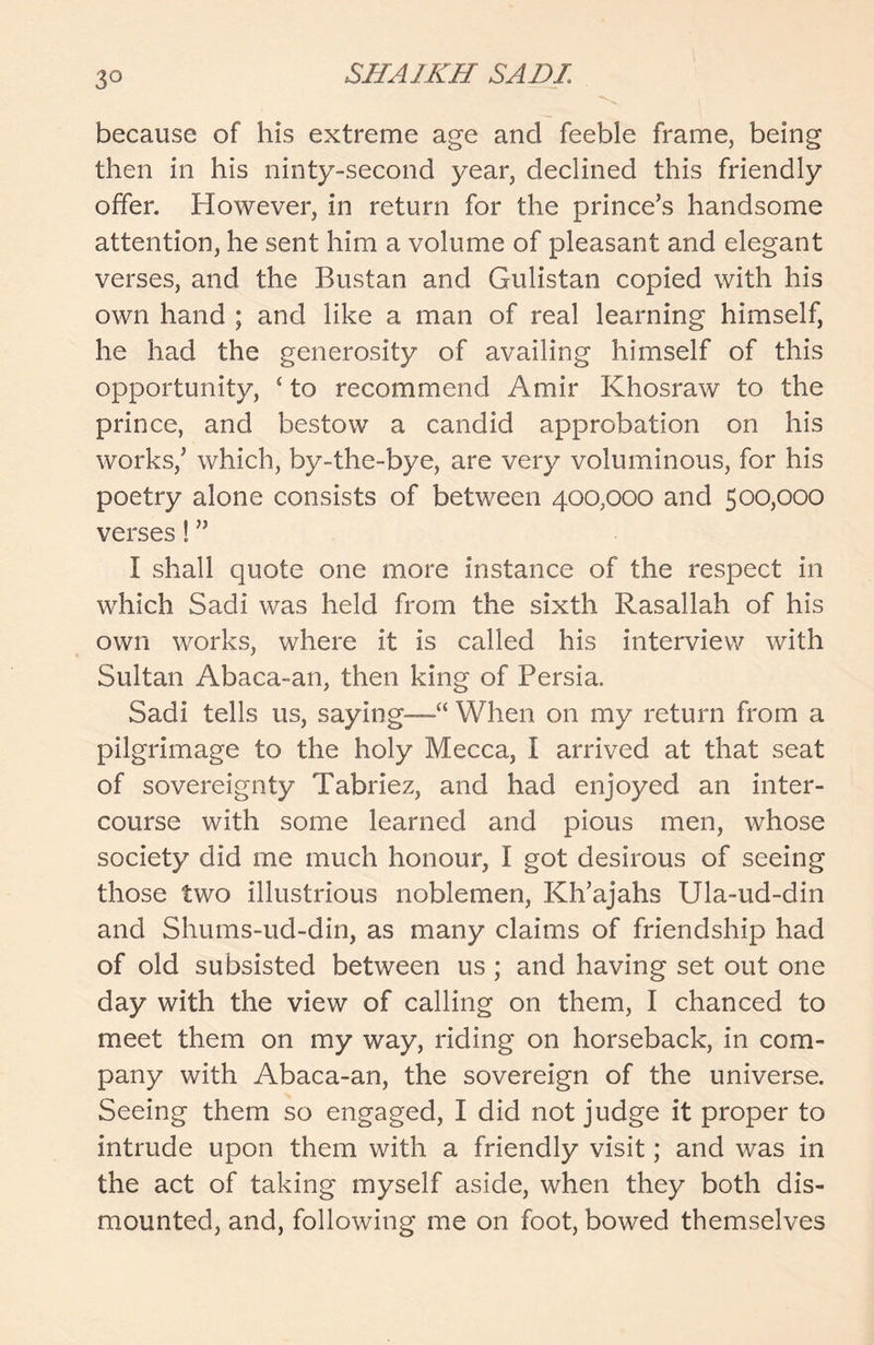 3° because of his extreme age and feeble frame, being then in his ninty-second year, declined this friendly offer. However, in return for the prince’s handsome attention, he sent him a volume of pleasant and elegant verses, and the Bustan and Gulistan copied with his own hand ; and like a man of real learning himself, he had the generosity of availing himself of this opportunity, £ to recommend Amir Khosraw to the prince, and bestow a candid approbation on his works,’ which, by-the-bye, are very voluminous, for his poetry alone consists of between 400,000 and 500,000 verses! ” I shall quote one more instance of the respect in which Sadi was held from the sixth Rasallah of his own works, where it is called his interview with Sultan Abaca-an, then king of Persia. Sadi tells us, saying—“ When on my return from a pilgrimage to the holy Mecca, I arrived at that seat of sovereignty Tabriez, and had enjoyed an inter- course with some learned and pious men, whose society did me much honour, I got desirous of seeing those two illustrious noblemen, Kh’ajahs Ula-ud-din and Shums-ud-din, as many claims of friendship had of old subsisted between us ; and having set out one day with the view of calling on them, I chanced to meet them on my way, riding on horseback, in com- pany with Abaca-an, the sovereign of the universe. Seeing them so engaged, I did not judge it proper to intrude upon them with a friendly visit; and was in the act of taking myself aside, when they both dis- mounted, and, following me on foot, bowed themselves
