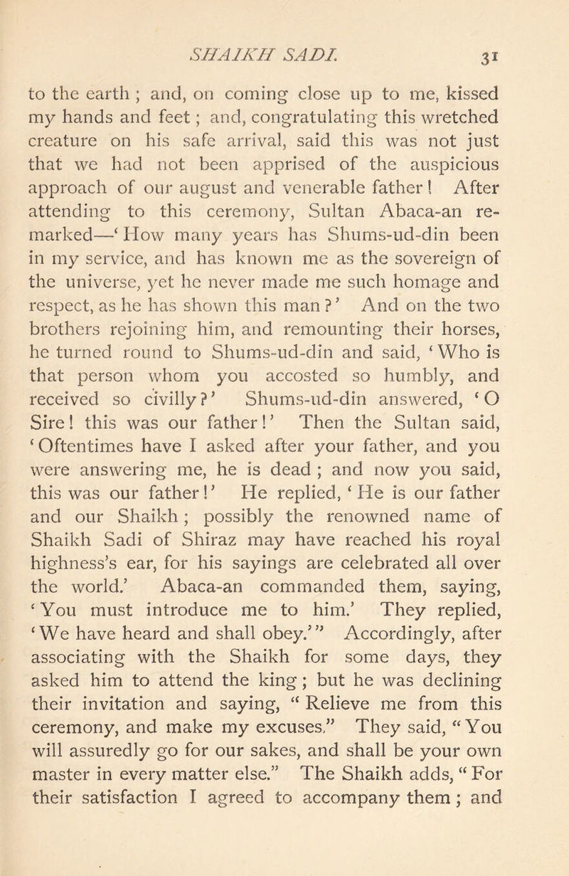 to the earth ; and, on coming close up to me, kissed my hands and feet; and, congratulating this wretched creature on his safe arrival, said this was not just that we had not been apprised of the auspicious approach of our august and venerable father ! After attending to this ceremony, Sultan Abaca-an re- marked—‘ How many years has Shums-ud-din been in my service, and has known me as the sovereign of the universe, yet he never made me such homage and respect, as he has shown this man ? ’ And on the two brothers rejoining him, and remounting their horses, he turned round to Shums-ud-din and said, ‘ Who is that person whom you accosted so humbly, and received so civilly ? ’ Shums-ud-din answered, ‘ O Sire! this was our father! ’ Then the Sultan said, ‘Oftentimes have I asked after your father, and you were answering me, he is dead ; and now you said, this was our father !’ He replied, ‘ He is our father and our Shaikh; possibly the renowned name of Shaikh Sadi of Shiraz may have reached his royal highness’s ear, for his sayings are celebrated all over the world.’ Abaca-an commanded them, saying, ‘You must introduce me to him.’ They replied, ‘We have heard and shall obey.’” Accordingly, after associating with the Shaikh for some days, they asked him to attend the king; but he was declining their invitation and saying, “ Relieve me from this ceremony, and make my excuses,” They said, “You will assuredly go for our sakes, and shall be your own master in every matter else.” The Shaikh adds, “ For their satisfaction I agreed to accompany them; and