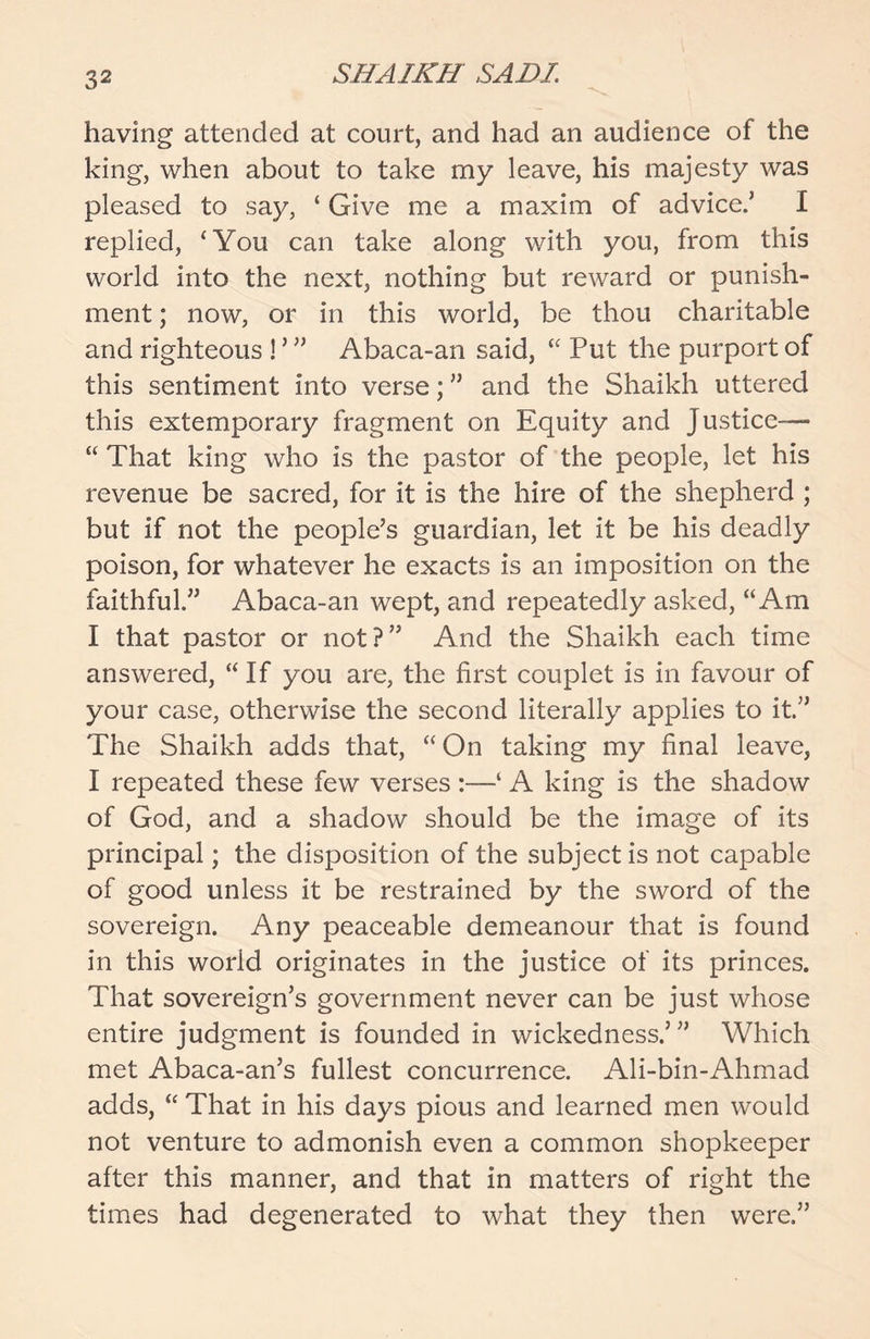 having attended at court, and had an audience of the king, when about to take my leave, his majesty was pleased to say, ‘ Give me a maxim of advice/ I replied, ‘You can take along with you, from this world into the next, nothing but reward or punish- ment ; now, or in this world, be thou charitable and righteous ! ’ ” Abaca-an said, “ Put the purport of this sentiment into verse; ” and the Shaikh uttered this extemporary fragment on Equity and Justice— “ That king who is the pastor of the people, let his revenue be sacred, for it is the hire of the shepherd ; but if not the people’s guardian, let it be his deadly poison, for whatever he exacts is an imposition on the faithful.” Abaca-an wept, and repeatedly asked, “Am I that pastor or not?” And the Shaikh each time answered, “If you are, the first couplet is in favour of your case, otherwise the second literally applies to it.” The Shaikh adds that, “ On taking my final leave, I repeated these few verses :—‘ A king is the shadow of God, and a shadow should be the image of its principal; the disposition of the subject is not capable of good unless it be restrained by the sword of the sovereign. Any peaceable demeanour that is found in this world originates in the justice of its princes. That sovereign’s government never can be just whose entire judgment is founded in wickedness/” Which met Abaca-an’s fullest concurrence. Ali-bin-Ahmad adds, “ That in his days pious and learned men would not venture to admonish even a common shopkeeper after this manner, and that in matters of right the times had degenerated to what they then were.”