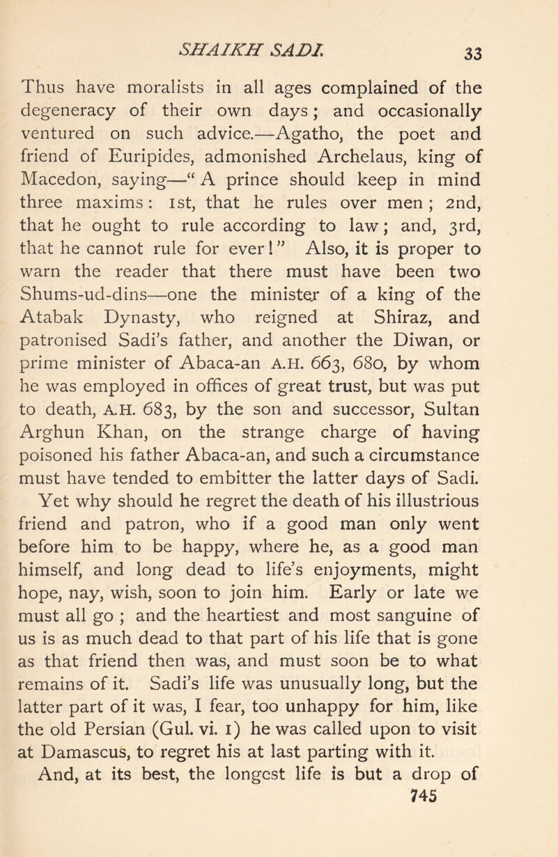 Thus have moralists in all ages complained of the degeneracy of their own days; and occasionally ventured on such advice.—Agatho, the poet and friend of Euripides, admonished Archelaus, king of Macedon, saying—“ A prince should keep in mind three maxims: 1st, that he rules over men ; 2nd, that he ought to rule according to law; and, 3rd, that he cannot rule for ever! ” Also, it is proper to warn the reader that there must have been two Shums-ud-dins—one the minister of a king of the Atabak Dynasty, who reigned at Shiraz, and patronised Sadi’s father, and another the Diwan, or prime minister of Abaca-an A.H. 663, 680, by whom he was employed in offices of great trust, but was put to death, A.H. 683, by the son and successor, Sultan Arghun Khan, on the strange charge of having poisoned his father Abaca-an, and such a circumstance must have tended to embitter the latter days of Sadi. Yet why should he regret the death of his illustrious friend and patron, who if a good man only went before him to be happy, where he, as a good man himself, and long dead to life’s enjoyments, might hope, nay, wish, soon to join him. Early or late we must all go ; and the heartiest and most sanguine of us is as much dead to that part of his life that is gone as that friend then was, and must soon be to what remains of it. Sadi’s life was unusually long, but the latter part of it was, I fear, too unhappy for him, like the old Persian (Gul. vi. 1) he was called upon to visit at Damascus, to regret his at last parting with it. And, at its best, the longest life is but a drop of 74S