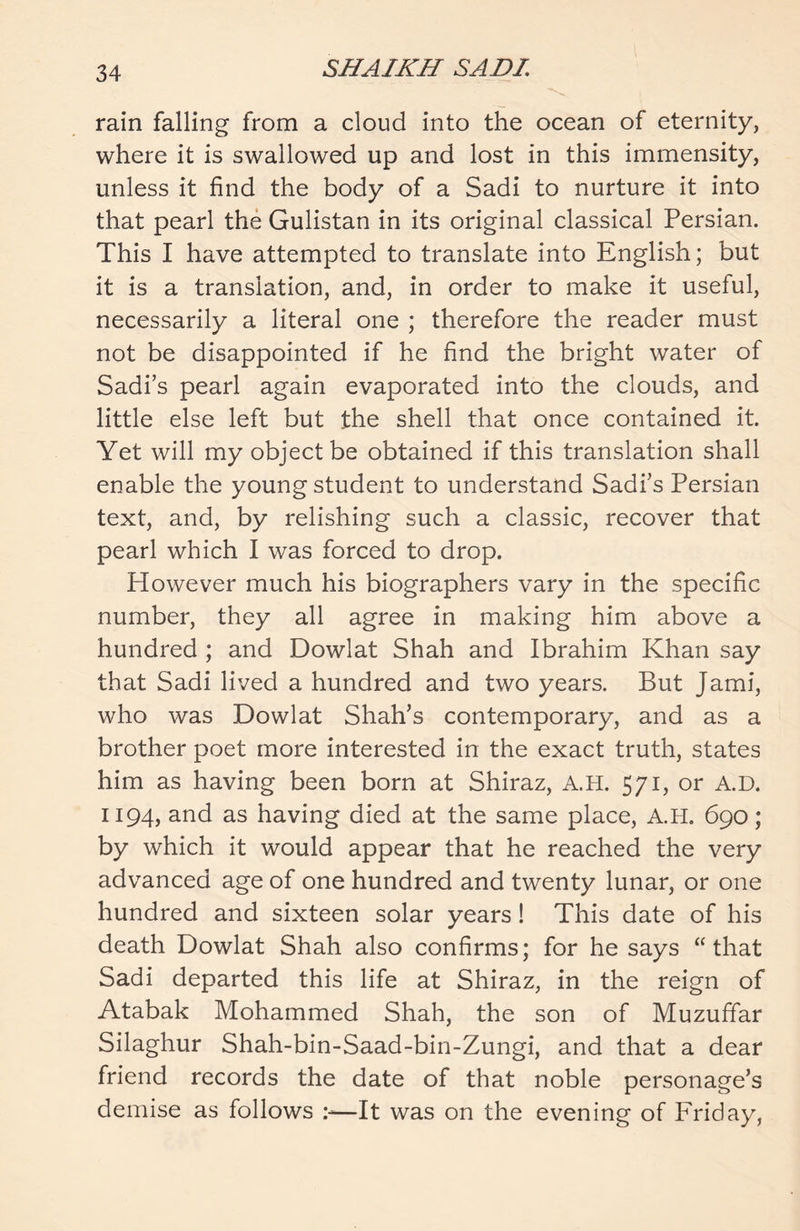 rain falling from a cloud into the ocean of eternity, where it is swallowed up and lost in this immensity, unless it find the body of a Sadi to nurture it into that pearl the Gulistan in its original classical Persian. This I have attempted to translate into English; but it is a translation, and, in order to make it useful, necessarily a literal one ; therefore the reader must not be disappointed if he find the bright water of Sadi’s pearl again evaporated into the clouds, and little else left but the shell that once contained it. Yet will my object be obtained if this translation shall enable the young student to understand Sadi’s Persian text, and, by relishing such a classic, recover that pearl which I was forced to drop. However much his biographers vary in the specific number, they all agree in making him above a hundred ; and Dowlat Shah and Ibrahim Khan say that Sadi lived a hundred and two years. But Jami, who was Dowlat Shah’s contemporary, and as a brother poet more interested in the exact truth, states him as having been born at Shiraz, A.H. 571, or A.D. 1194, and as having died at the same place, A.H. 690; by which it would appear that he reached the very advanced age of one hundred and twenty lunar, or one hundred and sixteen solar years! This date of his death Dowlat Shah also confirms; for he says “that Sadi departed this life at Shiraz, in the reign of Atabak Mohammed Shah, the son of Muzuffar Silaghur Shah-bin-Saad-bin-Zungi, and that a dear friend records the date of that noble personage’s demise as follows —It was on the evening of Friday,