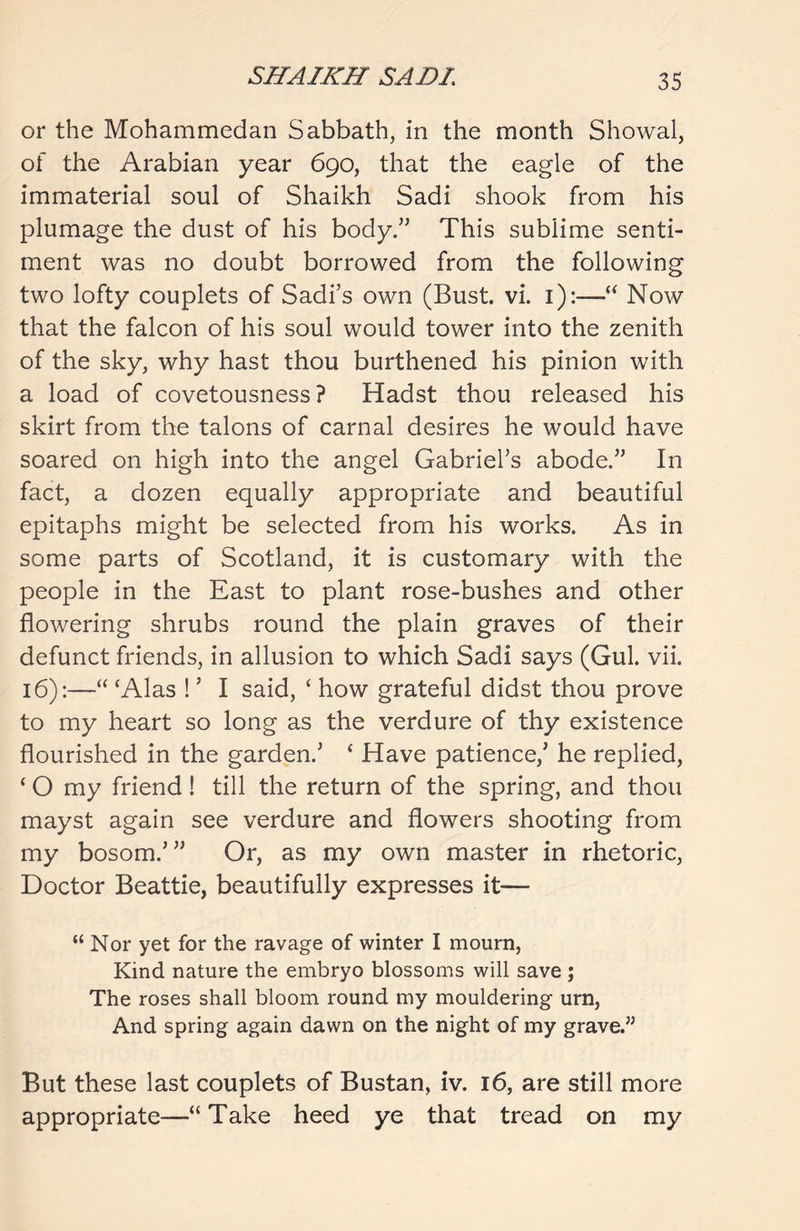 or the Mohammedan Sabbath, in the month Showal, of the Arabian year 690, that the eagle of the immaterial soul of Shaikh Sadi shook from his plumage the dust of his body.” This sublime senti- ment was no doubt borrowed from the following two lofty couplets of Sadi’s own (Bust. vi. 1):—“ Now that the falcon of his soul would tower into the zenith of the sky, why hast thou burthened his pinion with a load of covetousness? Hadst thou released his skirt from the talons of carnal desires he would have soared on high into the angel Gabriel’s abode.” In fact, a dozen equally appropriate and beautiful epitaphs might be selected from his works. As in some parts of Scotland, it is customary with the people in the East to plant rose-bushes and other flowering shrubs round the plain graves of their defunct friends, in allusion to which Sadi says (Gul. vii. 16):—“ ‘Alas ! ’ I said, ‘ how grateful didst thou prove to my heart so long as the verdure of thy existence flourished in the garden/ ‘ Have patience/ he replied, ‘ O my friend! till the return of the spring, and thou mayst again see verdure and flowers shooting from my bosom.’” Or, as my own master in rhetoric, Doctor Beattie, beautifully expresses it— “ Nor yet for the ravage of winter I mourn, Kind nature the embryo blossoms will save ; The roses shall bloom round my mouldering urn, And spring again dawn on the night of my grave.” But these last couplets of Bustan, iv. 16, are still more appropriate—“Take heed ye that tread on my