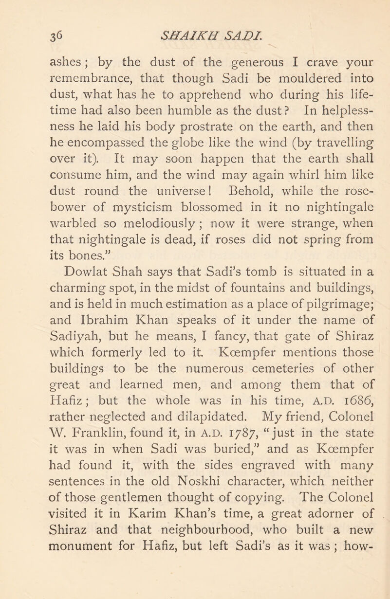 ashes; by the dust of the generous I crave your remembrance, that though Sadi be mouldered into dust, what has he to apprehend who during his life- time had also been humble as the dust? In helpless- ness he laid his body prostrate on the earth, and then he encompassed the globe like the wind (by travelling over it). It may soon happen that the earth shall consume him, and the wind may again whirl him like dust round the universe! Behold, while the rose- bower of mysticism blossomed in it no nightingale warbled so melodiously; now it were strange, when that nightingale is dead, if roses did not spring from its bones.” Dowlat Shah says that Sadi’s tomb is situated in a charming spot, in the midst of fountains and buildings, and is held in much estimation as a place of pilgrimage; and Ibrahim Khan speaks of it under the name of Sadiyah, but he means, I fancy, that gate of Shiraz which formerly led to it. Koempfer mentions those buildings to be the numerous cemeteries of other great and learned men, and among them that of Hafiz; but the whole was in his time, A.D. 1686, rather neglected and dilapidated. My friend, Colonel W. Franklin, found it, in A.D. 1787, “just in the state it was in when Sadi was buried,” and as Koempfer had found it, with the sides engraved with many sentences in the old Noskhi character, which neither of those gentlemen thought of copying. The Colonel visited it in Karim Khan’s time, a great adorner of Shiraz and that neighbourhood, who built a new monument for Hafiz, but left Sadi’s as it was ; how-