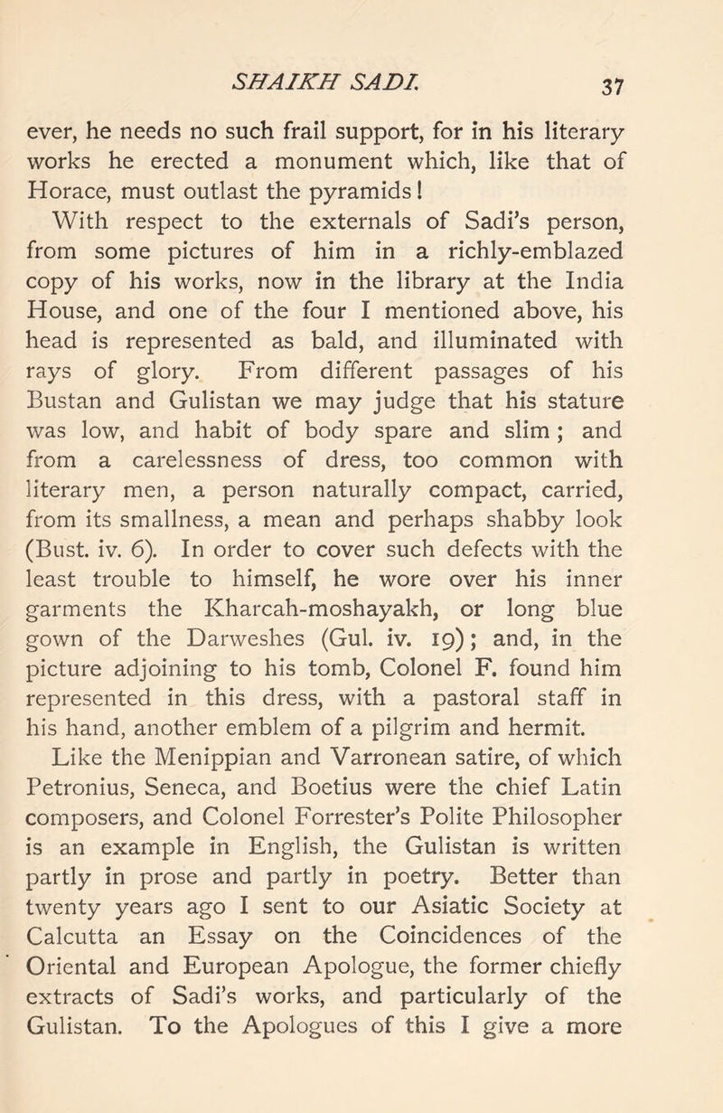ever, he needs no such frail support, for in his literary works he erected a monument which, like that of Horace, must outlast the pyramids! With respect to the externals of Sadi’s person, from some pictures of him in a richly-emblazed copy of his works, now in the library at the India House, and one of the four I mentioned above, his head is represented as bald, and illuminated with rays of glory. From different passages of his Bustan and Gulistan we may judge that his stature was low, and habit of body spare and slim ; and from a carelessness of dress, too common with literary men, a person naturally compact, carried, from its smallness, a mean and perhaps shabby look (Bust. iv. 6). In order to cover such defects with the least trouble to himself, he wore over his inner garments the Kharcah-moshayakh, or long blue gown of the Darweshes (Gul. iv. 19); and, in the picture adjoining to his tomb, Colonel F. found him represented in this dress, with a pastoral staff in his hand, another emblem of a pilgrim and hermit. Like the Menippian and Varronean satire, of which Petronius, Seneca, and Boetius were the chief Latin composers, and Colonel Forrester’s Polite Philosopher is an example in English, the Gulistan is written partly in prose and partly in poetry. Better than twenty years ago I sent to our Asiatic Society at Calcutta an Essay on the Coincidences of the Oriental and European Apologue, the former chiefly extracts of Sadi’s works, and particularly of the Gulistan. To the Apologues of this I give a more