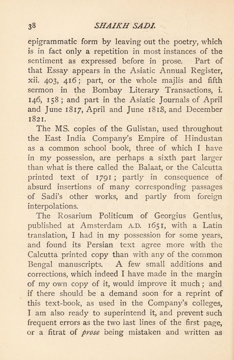 epigrammatic form by leaving out the poetry, which is in fact only a repetition in most instances of the sentiment as expressed before in prose. Part of that Essay appears in the Asiatic Annual Register, xii. 403, 416; part, or the whole majlis and fifth sermon in the Bombay Literary Transactions, i. 146, 158; and part in the Asiatic Journals of April and June 1817, April and June 181.8, and December 1821. The MS. copies of the Gulistan, used throughout the East India Company’s Empire of Hindustan as a common school book, three of which I have in my possession, are perhaps a sixth part larger than what is there called the Balaat, or the Calcutta printed text of 1791 ; partly in consequence of absurd insertions of many corresponding passages of Sadi’s other works, and partly from foreign interpolations. The Rosarium Politicum of Georgius Gentius, published at Amsterdam A.D. 1651, with a Latin translation, I had in my possession for some years, and found its Persian text agree more with the Calcutta printed copy than with any of the common Bengal manuscripts. A few small additions and corrections, which indeed I have made in the margin of my own copy of it, would improve it much; and if there should be a demand soon for a reprint of this text-book, as used in the Company’s colleges, I am also ready to superintend it, and prevent such frequent errors as the two last lines of the first page, or a fitrat of prose being mistaken and written as