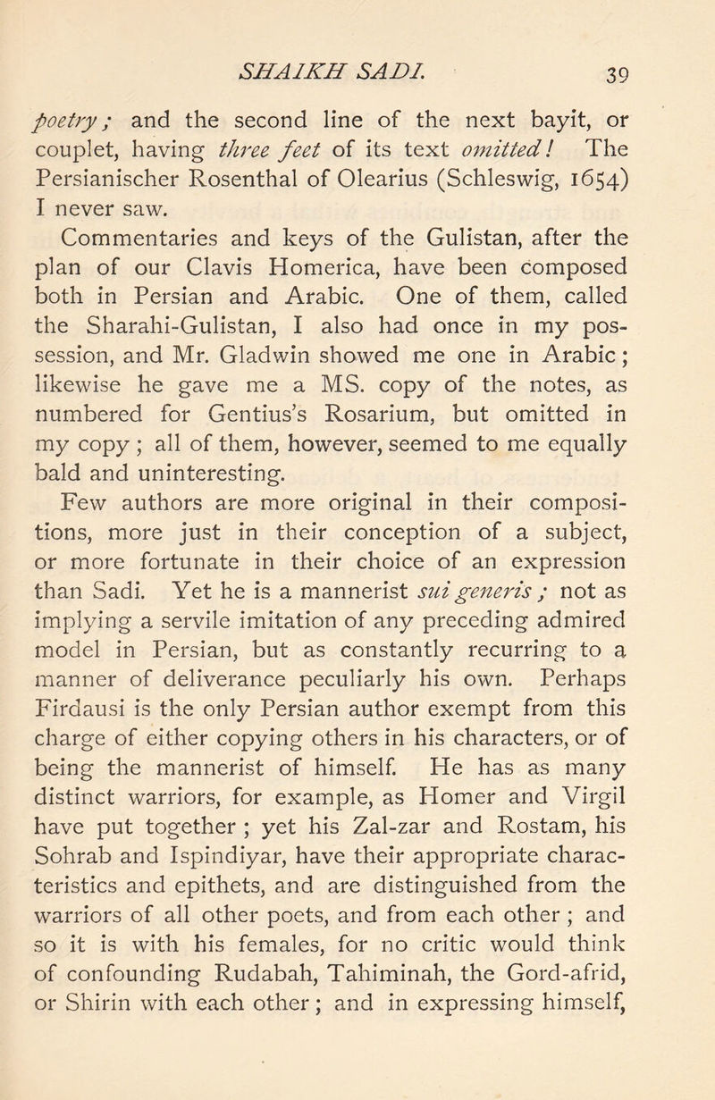 poetry; and the second line of the next bayit, or couplet, having three feet of its text omitted! The Persianischer Rosenthal of Olearius (Schleswig, 1654) I never saw. Commentaries and keys of the Gulistan, after the plan of our Clavis Homerica, have been composed both in Persian and Arabic. One of them, called the Sharahi-Gulistan, I also had once in my pos- session, and Mr. Gladwin showed me one in Arabic; likewise he gave me a MS. copy of the notes, as numbered for Gentius’s Rosarium, but omitted in my copy ; all of them, however, seemed to me equally bald and uninteresting. Few authors are more original in their composi- tions, more just in their conception of a subject, or more fortunate in their choice of an expression than Sadi. Yet he is a mannerist sui generis ; not as implying a servile imitation of any preceding admired model in Persian, but as constantly recurring to a manner of deliverance peculiarly his own. Perhaps Firdausi is the only Persian author exempt from this charge of either copying others in his characters, or of being the mannerist of himself. He has as many distinct warriors, for example, as Homer and Virgil have put together ; yet his Zal-zar and Rostam, his Sohrab and Ispindiyar, have their appropriate charac- teristics and epithets, and are distinguished from the warriors of all other poets, and from each other ; and so it is with his females, for no critic would think of confounding Rudabah, Tahiminah, the Gord-afrid, or Shirin with each other; and in expressing himself,