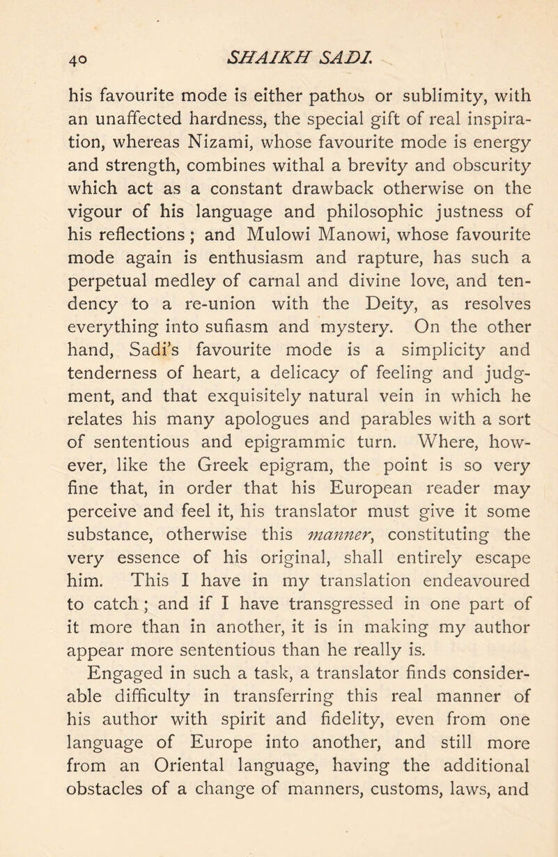 his favourite mode is either pathos or sublimity, with an unaffected hardness, the special gift of real inspira- tion, whereas Nizami, whose favourite mode is energy and strength, combines withal a brevity and obscurity which act as a constant drawback otherwise on the vigour of his language and philosophic justness of his reflections; and Mulowi Manowi, whose favourite mode again is enthusiasm and rapture, has such a perpetual medley of carnal and divine love, and ten- dency to a re-union with the Deity, as resolves everything into sufiasm and mystery. On the other hand, Sadi’s favourite mode is a simplicity and tenderness of heart, a delicacy of feeling and judg- ment, and that exquisitely natural vein in which he relates his many apologues and parables with a sort of sententious and epigrammic turn. Where, how- ever, like the Greek epigram, the point is so very fine that, in order that his European reader may perceive and feel it, his translator must give it some substance, otherwise this manner, constituting the very essence of his original, shall entirely escape him. This I have in my translation endeavoured to catch ; and if I have transgressed in one part of it more than in another, it is in making my author appear more sententious than he really is. Engaged in such a task, a translator finds consider- able difficulty in transferring this real manner of his author with spirit and fidelity, even from one language of Europe into another, and still more from an Oriental language, having the additional obstacles of a change of manners, customs, laws, and