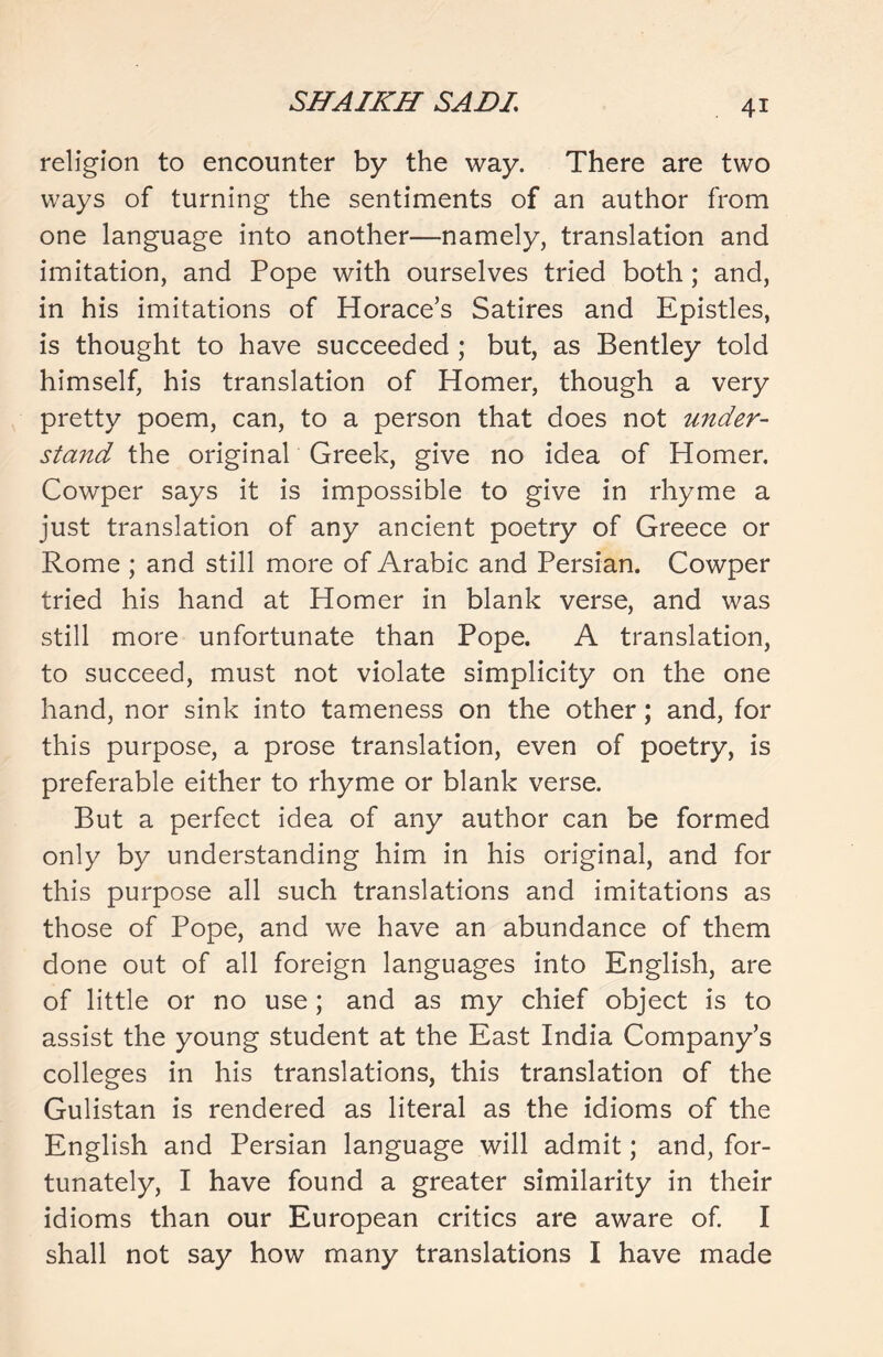 religion to encounter by the way. There are two ways of turning the sentiments of an author from one language into another—namely, translation and imitation, and Pope with ourselves tried both; and, in his imitations of Horace’s Satires and Epistles, is thought to have succeeded ; but, as Bentley told himself, his translation of Homer, though a very pretty poem, can, to a person that does not under- stand the original Greek, give no idea of Homer. Cowper says it is impossible to give in rhyme a just translation of any ancient poetry of Greece or Rome ; and still more of Arabic and Persian. Cowper tried his hand at Homer in blank verse, and was still more unfortunate than Pope. A translation, to succeed, must not violate simplicity on the one hand, nor sink into tameness on the other; and, for this purpose, a prose translation, even of poetry, is preferable either to rhyme or blank verse. But a perfect idea of any author can be formed only by understanding him in his original, and for this purpose all such translations and imitations as those of Pope, and we have an abundance of them done out of all foreign languages into English, are of little or no use; and as my chief object is to assist the young student at the East India Company’s colleges in his translations, this translation of the Gulistan is rendered as literal as the idioms of the English and Persian language will admit; and, for- tunately, I have found a greater similarity in their idioms than our European critics are aware of. I shall not say how many translations I have made