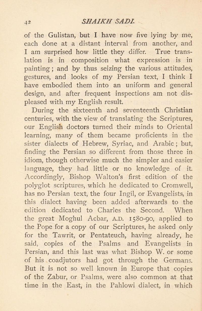 of the Gulistan, but I have now five lying by me, each done at a distant interval from another, and I am surprised how little they differ. True trans- lation is in composition what expression is in painting; and by thus seizing the various attitudes, gestures, and looks of my Persian text, I think I have embodied them into an uniform and general design, and after frequent inspections am not dis- pleased with my English result. During the sixteenth and seventeenth Christian centuries, with the view of translating the Scriptures, our English doctors turned their minds to Oriental learning, many of them became proficients in the sister dialects of Hebrew, Syriac, and Arabic ; but, finding the Persian so different from those three in idiom, though otherwise much the simpler and easier language, they had little or no knowledge of it. Accordingly, Bishop Walton’s first edition of the polyglot scriptures, which he dedicated to Cromwell, has no Persian text, the four Ingil, or Evangelists, in this dialect having been added afterwards to the edition dedicated to Charles the Second. When the great Moghul Acbar, A.D. 1580-90, applied to the Pope for a copy of our Scriptures, he asked only for the Tawrit, or Pentateuch, having already, he said, copies of the Psalms and Evangelists in Persian, and this last was what Bishop W. or some of his coadjutors had got through the Germans. But it is not so well known in Europe that copies of the Zabur, or Psalms, were also common at that time in the East, in the Pahlowi dialect, in which