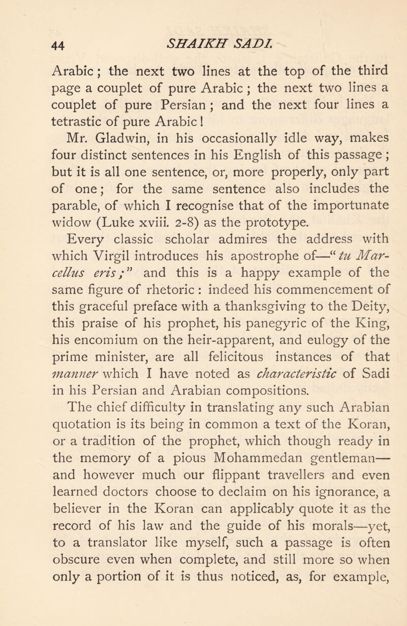 Arabic ; the next two lines at the top of the third page a couplet of pure Arabic ; the next two lines a couplet of pure Persian ; and the next four lines a tetrastic of pure Arabic ! Mr. Gladwin, in his occasionally idle way, makes four distinct sentences in his English of this passage; but it is all one sentence, or, more properly, only part of one; for the same sentence also includes the parable, of which I recognise that of the importunate widow (Luke xviii. 2-8) as the prototype. Every classic scholar admires the address with which Virgil introduces his apostrophe of—“ tu Mar- cellus erisand this is a happy example of the same figure of rhetoric : indeed his commencement of this graceful preface with a thanksgiving to the Deity, this praise of his prophet, his panegyric of the King, his encomium on the heir-apparent, and eulogy of the prime minister, are all felicitous instances of that manner which I have noted as characteristic of Sadi in his Persian and Arabian compositions. The chief difficulty in translating any such Arabian quotation is its being in common a text of the Koran, or a tradition of the prophet, which though ready in the memory of a pious Mohammedan gentleman— and however much our flippant travellers and even learned doctors choose to declaim on his ignorance, a believer in the Koran can applicably quote it as the record of his law and the guide of his morals—yet, to a translator like myself, such a passage is often obscure even when complete, and still more so when only a portion of it is thus noticed, as, for example,
