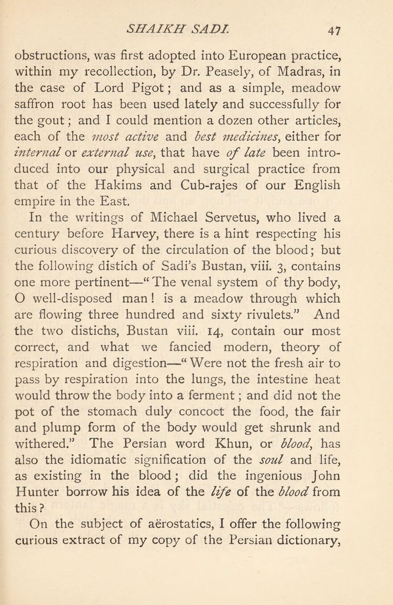 obstructions, was first adopted into European practice, within my recollection, by Dr. Peasely, of Madras, in the case of Lord Pigot; and as a simple, meadow saffron root has been used lately and successfully for the gout; and I could mention a dozen other articles, each of the most active and best medicines, either for internal or external use, that have of late been intro- duced into our physical and surgical practice from that of the Hakims and Cub-rajes of our English empire in the East. In the writings of Michael Servetus, who lived a century before Harvey, there is a hint respecting his curious discovery of the circulation of the blood; but the following distich of Sadi’s Bustan, viii. 3, contains one more pertinent—“ The venal system of thy body, O well-disposed man ! is a meadow through which are flowing three hundred and sixty rivulets.” And the two distichs, Bustan viii. 14, contain our most correct, and what we fancied modern, theory of respiration and digestion—“Were not the fresh air to pass by respiration into the lungs, the intestine heat would throw the body into a ferment; and did not the pot of the stomach duly concoct the food, the fair and plump form of the body would get shrunk and withered.” The Persian word Khun, or bloody has also the idiomatic signification of the soul and life, as existing in the blood; did the ingenious John Hunter borrow his idea of the life of the blood from this ? On the subject of aerostatics, I offer the following curious extract of my copy of the Persian dictionary,