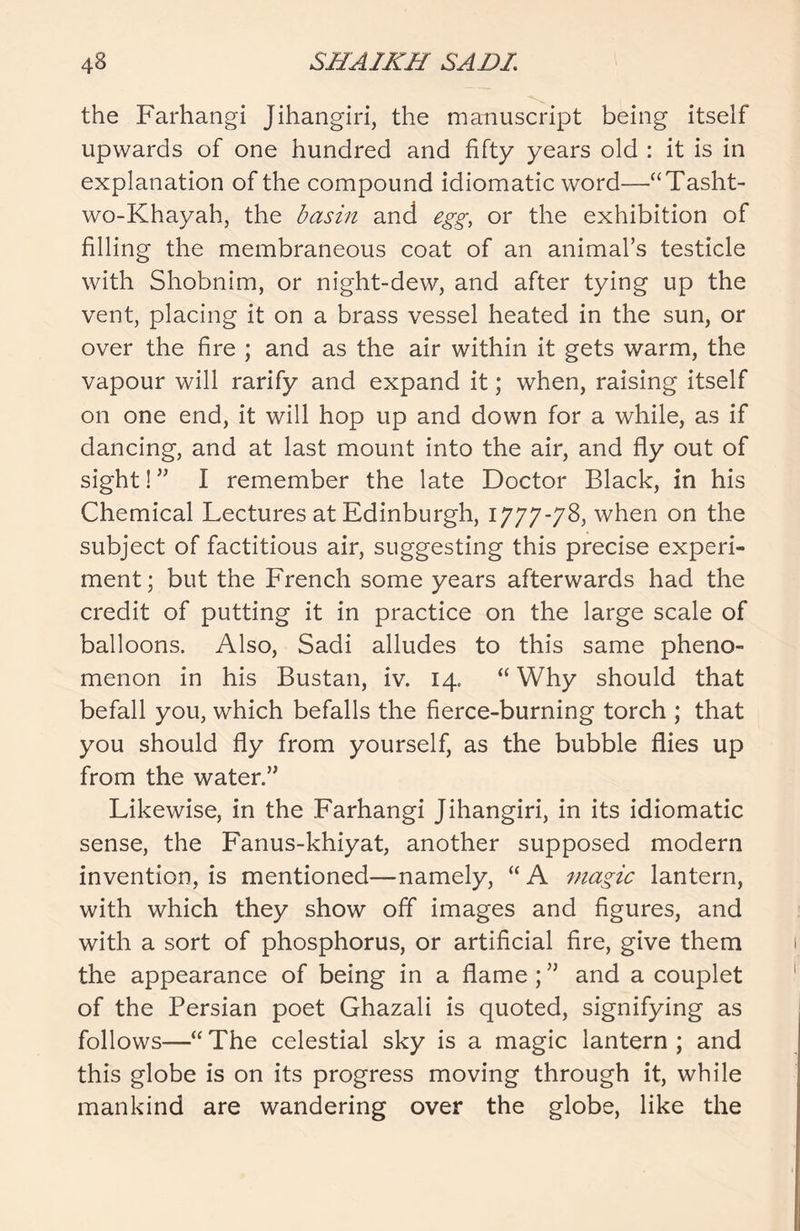 the Farhangi Jihangiri, the manuscript being itself upwards of one hundred and fifty years old : it is in explanation of the compound idiomatic word—“Tasht- wo-Khayah, the basin and egg, or the exhibition of filling the membraneous coat of an animal’s testicle with Shobnim, or night-dew, and after tying up the vent, placing it on a brass vessel heated in the sun, or over the fire ; and as the air within it gets warm, the vapour will rarify and expand it; when, raising itself on one end, it will hop up and down for a while, as if dancing, and at last mount into the air, and fly out of sight! ” I remember the late Doctor Black, in his Chemical Lectures at Edinburgh, 1777-78, when on the subject of factitious air, suggesting this precise experi- ment ; but the French some years afterwards had the credit of putting it in practice on the large scale of balloons. Also, Sadi alludes to this same pheno- menon in his Bustan, iv. 14. “ Why should that befall you, which befalls the fierce-burning torch ; that you should fly from yourself, as the bubble flies up from the water.” Likewise, in the Farhangi Jihangiri, in its idiomatic sense, the Fanus-khiyat, another supposed modern invention, is mentioned—namely, “ A magic lantern, with which they show off images and figures, and with a sort of phosphorus, or artificial fire, give them the appearance of being in a flame; ” and a couplet of the Persian poet Ghazali is quoted, signifying as follows—“ The celestial sky is a magic lantern ; and this globe is on its progress moving through it, while mankind are wandering over the globe, like the