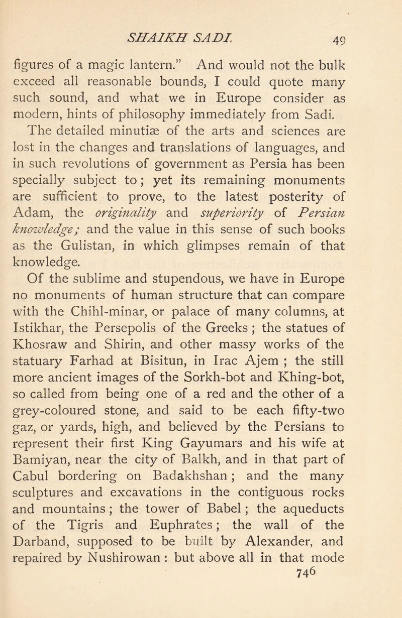 figures of a magic lantern.” And would not the bulk exceed all reasonable bounds, I could quote many such sound, and what we in Europe consider as modern, hints of philosophy immediately from Sadi. The detailed minutiae of the arts and sciences are lost in the changes and translations of languages, and in such revolutions of government as Persia has been specially subject to; yet its remaining monuments are sufficient to prove, to the latest posterity of Adam, the originality and superiority of Persian knowledge; and the value in this sense of such books as the Gulistan, in which glimpses remain of that knowledge. Of the sublime and stupendous, we have in Europe no monuments of human structure that can compare with the Chihl-minar, or palace of many columns, at Istikhar, the Persepolis of the Greeks ; the statues of Khosraw and Shirin, and other massy works of the statuary Farhad at Bisitun, in Irac Ajem ; the still more ancient images of the Sorkh-bot and Khing-bot, so called from being one of a red and the other of a grey-coloured stone, and said to be each fifty-two gaz, or yards, high, and believed by the Persians to represent their first King Gayumars and his wife at Bamiyan, near the city of Balkh, and in that part of Cabul bordering on Badakhshan; and the many sculptures and excavations in the contiguous rocks and mountains ; the tower of Babel; the aqueducts of the Tigris and Euphrates; the wall of the Darband, supposed to be built by Alexander, and repaired by Nushirowan : but above all in that mode 746
